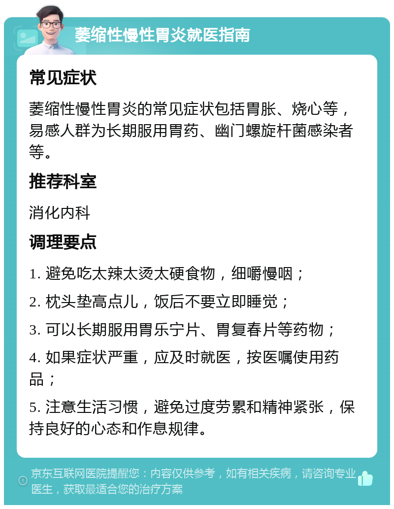 萎缩性慢性胃炎就医指南 常见症状 萎缩性慢性胃炎的常见症状包括胃胀、烧心等，易感人群为长期服用胃药、幽门螺旋杆菌感染者等。 推荐科室 消化内科 调理要点 1. 避免吃太辣太烫太硬食物，细嚼慢咽； 2. 枕头垫高点儿，饭后不要立即睡觉； 3. 可以长期服用胃乐宁片、胃复春片等药物； 4. 如果症状严重，应及时就医，按医嘱使用药品； 5. 注意生活习惯，避免过度劳累和精神紧张，保持良好的心态和作息规律。