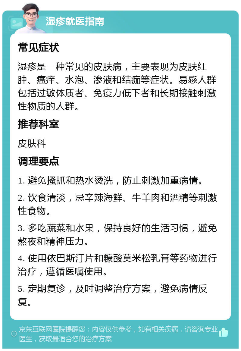 湿疹就医指南 常见症状 湿疹是一种常见的皮肤病，主要表现为皮肤红肿、瘙痒、水泡、渗液和结痂等症状。易感人群包括过敏体质者、免疫力低下者和长期接触刺激性物质的人群。 推荐科室 皮肤科 调理要点 1. 避免搔抓和热水烫洗，防止刺激加重病情。 2. 饮食清淡，忌辛辣海鲜、牛羊肉和酒精等刺激性食物。 3. 多吃蔬菜和水果，保持良好的生活习惯，避免熬夜和精神压力。 4. 使用依巴斯汀片和糠酸莫米松乳膏等药物进行治疗，遵循医嘱使用。 5. 定期复诊，及时调整治疗方案，避免病情反复。