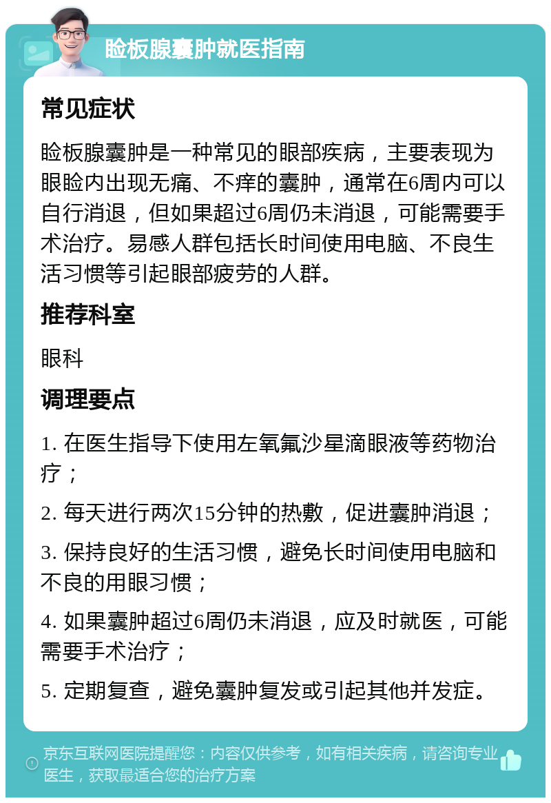 睑板腺囊肿就医指南 常见症状 睑板腺囊肿是一种常见的眼部疾病，主要表现为眼睑内出现无痛、不痒的囊肿，通常在6周内可以自行消退，但如果超过6周仍未消退，可能需要手术治疗。易感人群包括长时间使用电脑、不良生活习惯等引起眼部疲劳的人群。 推荐科室 眼科 调理要点 1. 在医生指导下使用左氧氟沙星滴眼液等药物治疗； 2. 每天进行两次15分钟的热敷，促进囊肿消退； 3. 保持良好的生活习惯，避免长时间使用电脑和不良的用眼习惯； 4. 如果囊肿超过6周仍未消退，应及时就医，可能需要手术治疗； 5. 定期复查，避免囊肿复发或引起其他并发症。