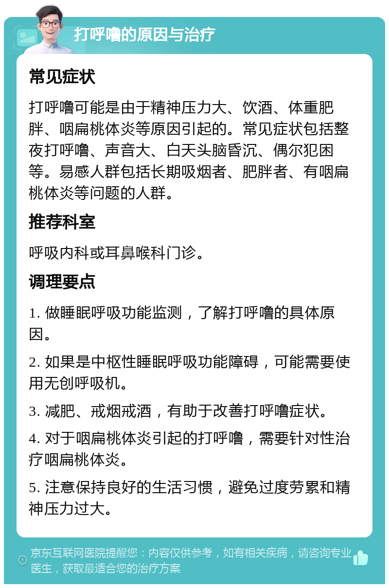 打呼噜的原因与治疗 常见症状 打呼噜可能是由于精神压力大、饮酒、体重肥胖、咽扁桃体炎等原因引起的。常见症状包括整夜打呼噜、声音大、白天头脑昏沉、偶尔犯困等。易感人群包括长期吸烟者、肥胖者、有咽扁桃体炎等问题的人群。 推荐科室 呼吸内科或耳鼻喉科门诊。 调理要点 1. 做睡眠呼吸功能监测，了解打呼噜的具体原因。 2. 如果是中枢性睡眠呼吸功能障碍，可能需要使用无创呼吸机。 3. 减肥、戒烟戒酒，有助于改善打呼噜症状。 4. 对于咽扁桃体炎引起的打呼噜，需要针对性治疗咽扁桃体炎。 5. 注意保持良好的生活习惯，避免过度劳累和精神压力过大。