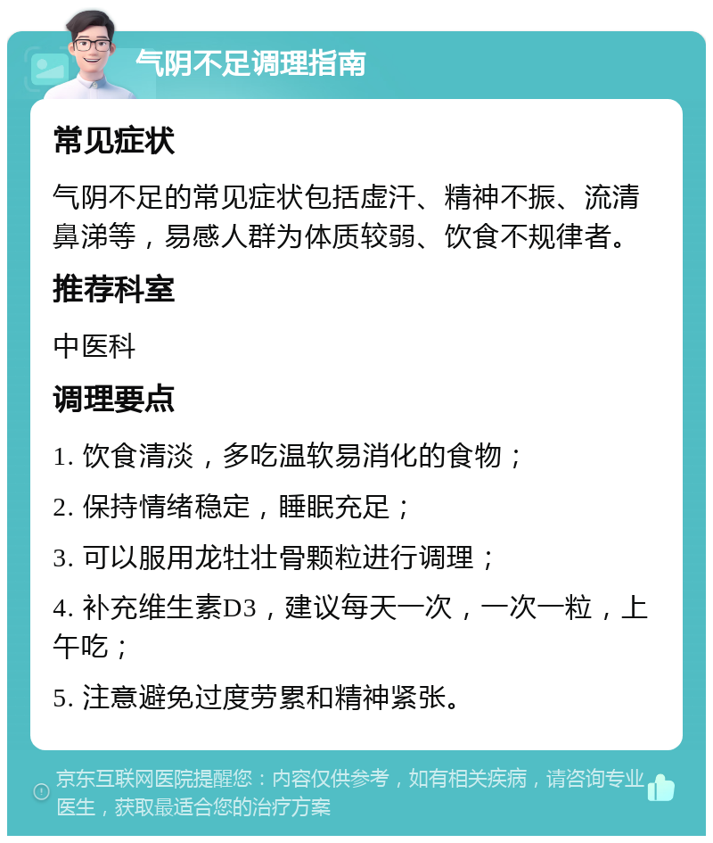 气阴不足调理指南 常见症状 气阴不足的常见症状包括虚汗、精神不振、流清鼻涕等，易感人群为体质较弱、饮食不规律者。 推荐科室 中医科 调理要点 1. 饮食清淡，多吃温软易消化的食物； 2. 保持情绪稳定，睡眠充足； 3. 可以服用龙牡壮骨颗粒进行调理； 4. 补充维生素D3，建议每天一次，一次一粒，上午吃； 5. 注意避免过度劳累和精神紧张。