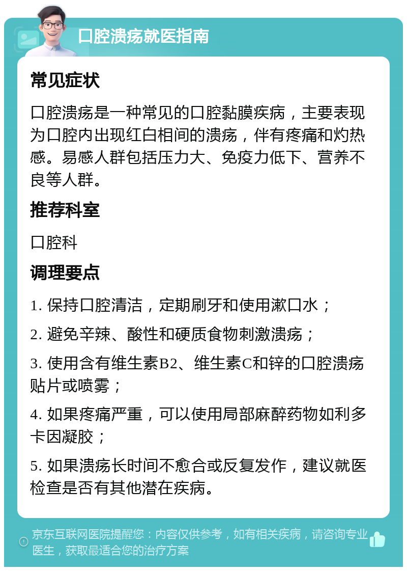 口腔溃疡就医指南 常见症状 口腔溃疡是一种常见的口腔黏膜疾病，主要表现为口腔内出现红白相间的溃疡，伴有疼痛和灼热感。易感人群包括压力大、免疫力低下、营养不良等人群。 推荐科室 口腔科 调理要点 1. 保持口腔清洁，定期刷牙和使用漱口水； 2. 避免辛辣、酸性和硬质食物刺激溃疡； 3. 使用含有维生素B2、维生素C和锌的口腔溃疡贴片或喷雾； 4. 如果疼痛严重，可以使用局部麻醉药物如利多卡因凝胶； 5. 如果溃疡长时间不愈合或反复发作，建议就医检查是否有其他潜在疾病。