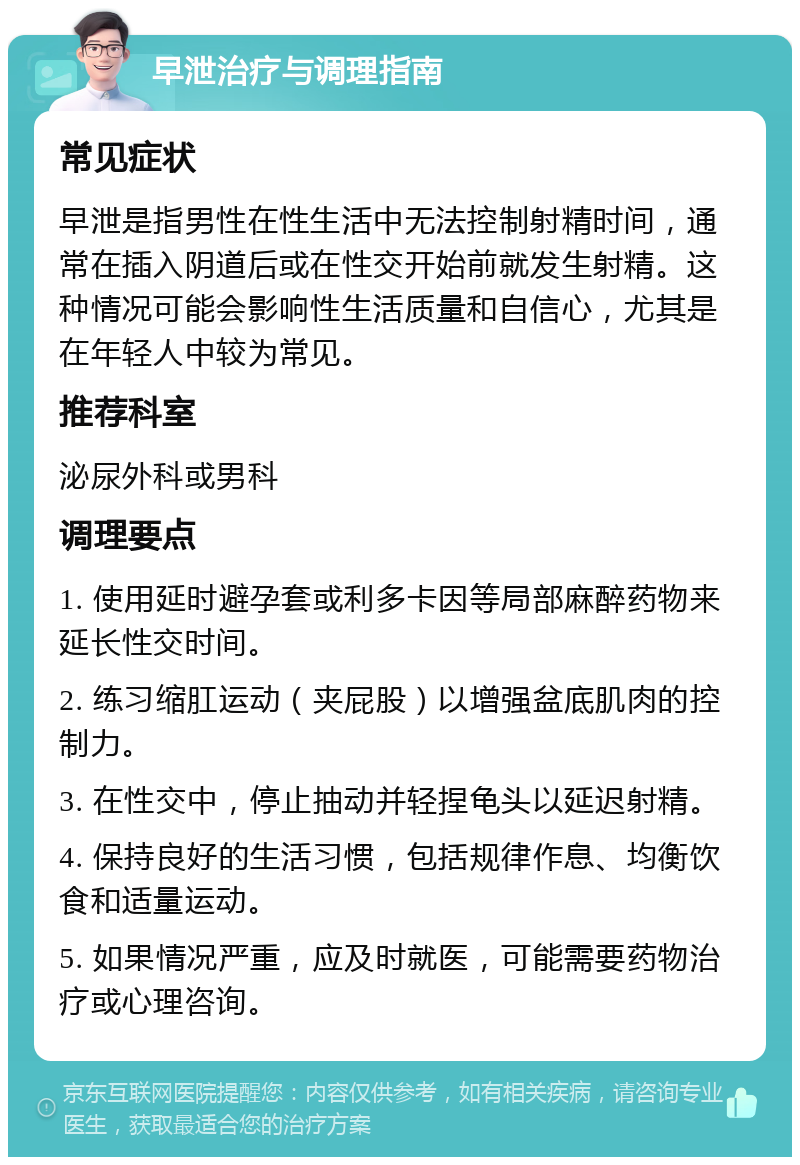 早泄治疗与调理指南 常见症状 早泄是指男性在性生活中无法控制射精时间，通常在插入阴道后或在性交开始前就发生射精。这种情况可能会影响性生活质量和自信心，尤其是在年轻人中较为常见。 推荐科室 泌尿外科或男科 调理要点 1. 使用延时避孕套或利多卡因等局部麻醉药物来延长性交时间。 2. 练习缩肛运动（夹屁股）以增强盆底肌肉的控制力。 3. 在性交中，停止抽动并轻捏龟头以延迟射精。 4. 保持良好的生活习惯，包括规律作息、均衡饮食和适量运动。 5. 如果情况严重，应及时就医，可能需要药物治疗或心理咨询。