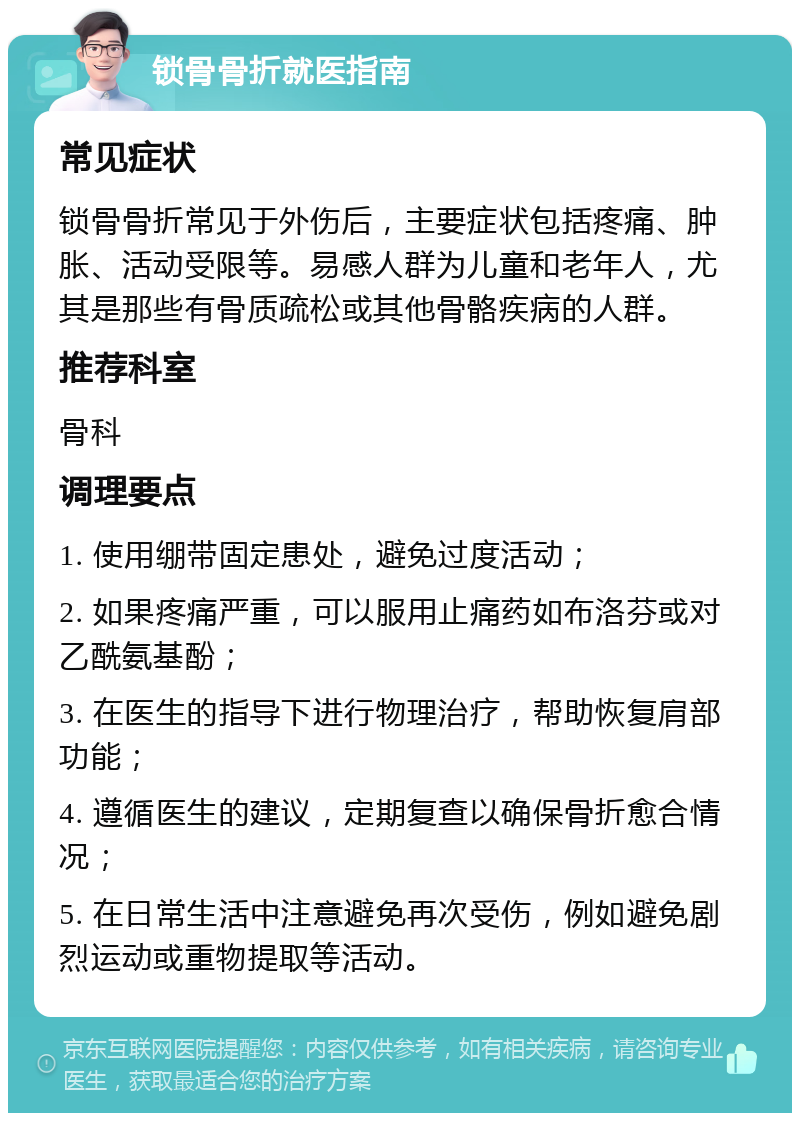 锁骨骨折就医指南 常见症状 锁骨骨折常见于外伤后，主要症状包括疼痛、肿胀、活动受限等。易感人群为儿童和老年人，尤其是那些有骨质疏松或其他骨骼疾病的人群。 推荐科室 骨科 调理要点 1. 使用绷带固定患处，避免过度活动； 2. 如果疼痛严重，可以服用止痛药如布洛芬或对乙酰氨基酚； 3. 在医生的指导下进行物理治疗，帮助恢复肩部功能； 4. 遵循医生的建议，定期复查以确保骨折愈合情况； 5. 在日常生活中注意避免再次受伤，例如避免剧烈运动或重物提取等活动。