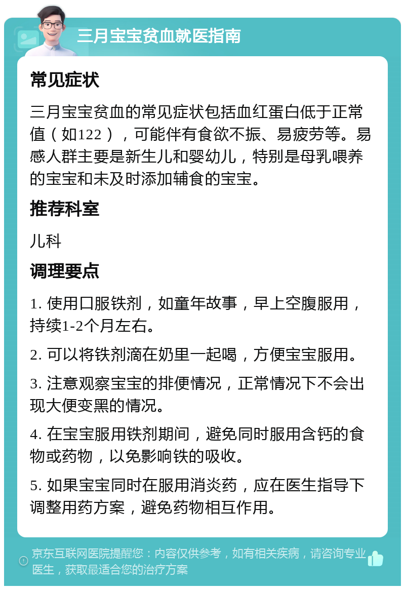 三月宝宝贫血就医指南 常见症状 三月宝宝贫血的常见症状包括血红蛋白低于正常值（如122），可能伴有食欲不振、易疲劳等。易感人群主要是新生儿和婴幼儿，特别是母乳喂养的宝宝和未及时添加辅食的宝宝。 推荐科室 儿科 调理要点 1. 使用口服铁剂，如童年故事，早上空腹服用，持续1-2个月左右。 2. 可以将铁剂滴在奶里一起喝，方便宝宝服用。 3. 注意观察宝宝的排便情况，正常情况下不会出现大便变黑的情况。 4. 在宝宝服用铁剂期间，避免同时服用含钙的食物或药物，以免影响铁的吸收。 5. 如果宝宝同时在服用消炎药，应在医生指导下调整用药方案，避免药物相互作用。