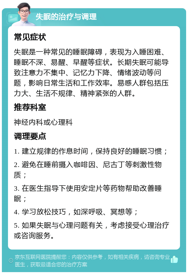 失眠的治疗与调理 常见症状 失眠是一种常见的睡眠障碍，表现为入睡困难、睡眠不深、易醒、早醒等症状。长期失眠可能导致注意力不集中、记忆力下降、情绪波动等问题，影响日常生活和工作效率。易感人群包括压力大、生活不规律、精神紧张的人群。 推荐科室 神经内科或心理科 调理要点 1. 建立规律的作息时间，保持良好的睡眠习惯； 2. 避免在睡前摄入咖啡因、尼古丁等刺激性物质； 3. 在医生指导下使用安定片等药物帮助改善睡眠； 4. 学习放松技巧，如深呼吸、冥想等； 5. 如果失眠与心理问题有关，考虑接受心理治疗或咨询服务。