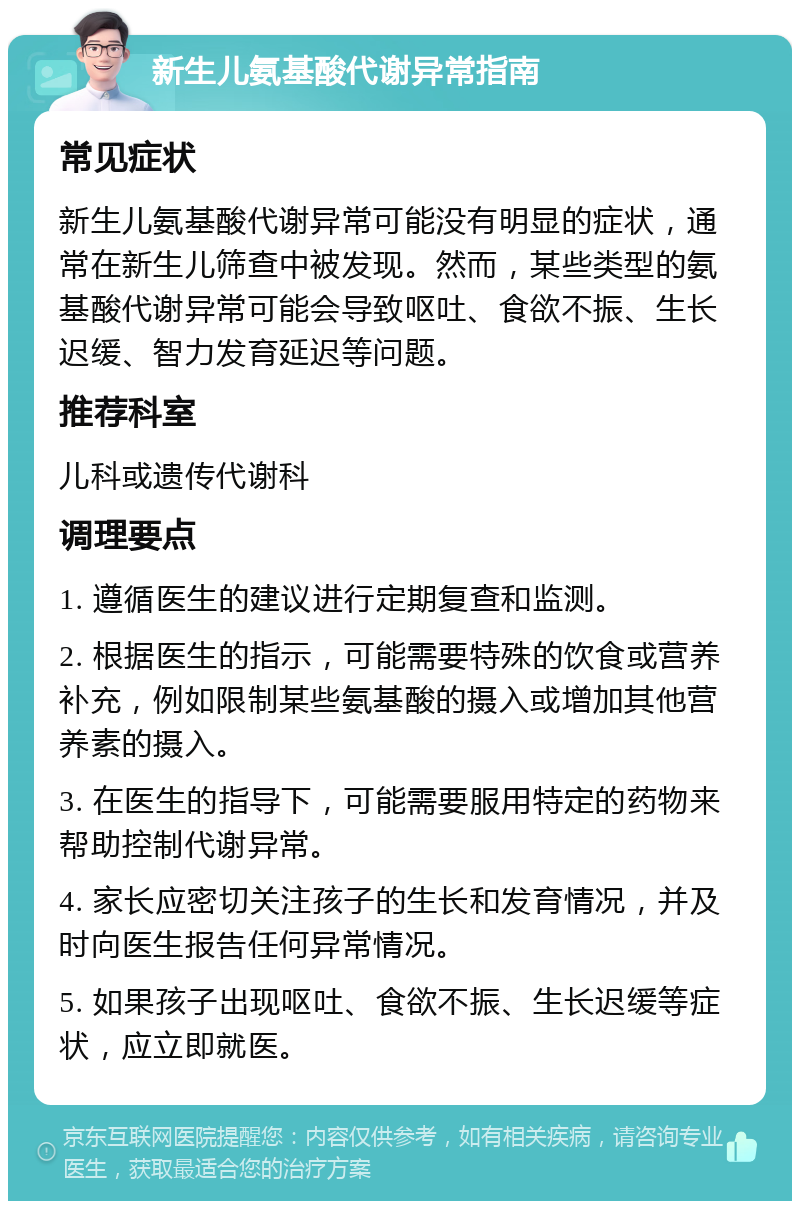 新生儿氨基酸代谢异常指南 常见症状 新生儿氨基酸代谢异常可能没有明显的症状，通常在新生儿筛查中被发现。然而，某些类型的氨基酸代谢异常可能会导致呕吐、食欲不振、生长迟缓、智力发育延迟等问题。 推荐科室 儿科或遗传代谢科 调理要点 1. 遵循医生的建议进行定期复查和监测。 2. 根据医生的指示，可能需要特殊的饮食或营养补充，例如限制某些氨基酸的摄入或增加其他营养素的摄入。 3. 在医生的指导下，可能需要服用特定的药物来帮助控制代谢异常。 4. 家长应密切关注孩子的生长和发育情况，并及时向医生报告任何异常情况。 5. 如果孩子出现呕吐、食欲不振、生长迟缓等症状，应立即就医。