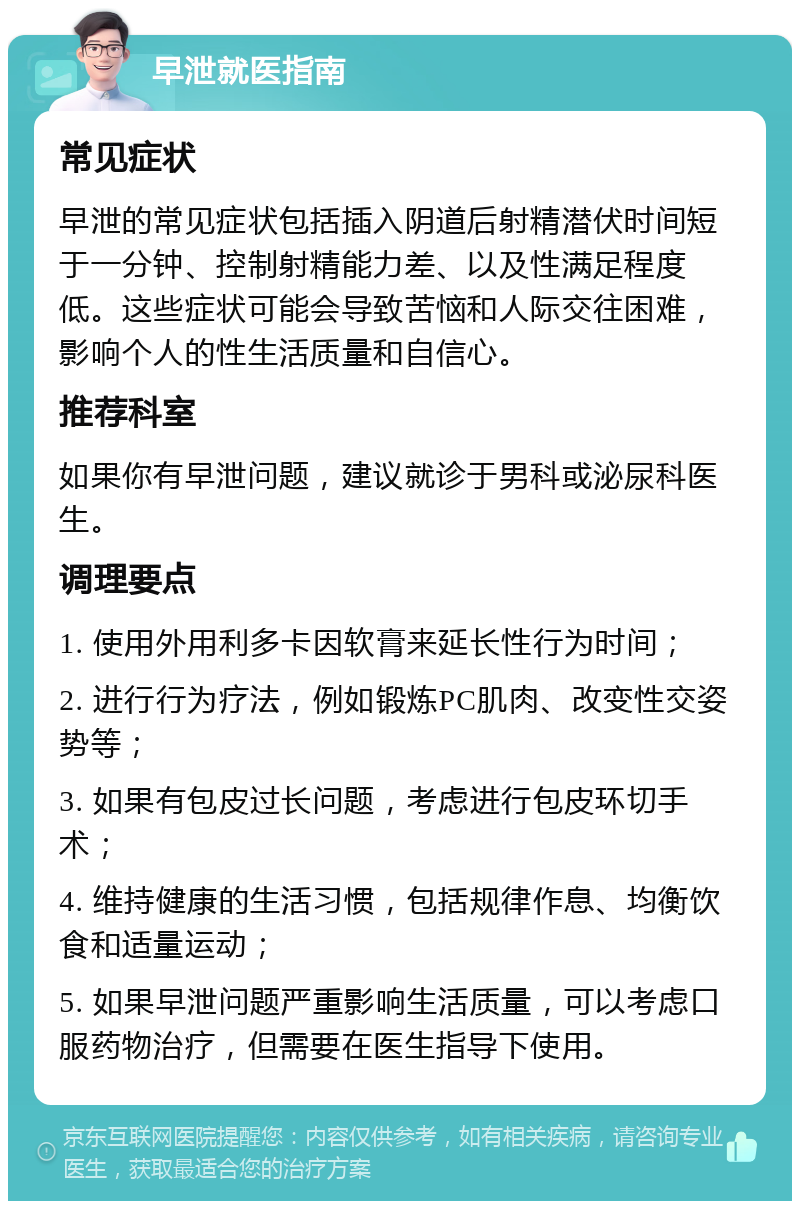 早泄就医指南 常见症状 早泄的常见症状包括插入阴道后射精潜伏时间短于一分钟、控制射精能力差、以及性满足程度低。这些症状可能会导致苦恼和人际交往困难，影响个人的性生活质量和自信心。 推荐科室 如果你有早泄问题，建议就诊于男科或泌尿科医生。 调理要点 1. 使用外用利多卡因软膏来延长性行为时间； 2. 进行行为疗法，例如锻炼PC肌肉、改变性交姿势等； 3. 如果有包皮过长问题，考虑进行包皮环切手术； 4. 维持健康的生活习惯，包括规律作息、均衡饮食和适量运动； 5. 如果早泄问题严重影响生活质量，可以考虑口服药物治疗，但需要在医生指导下使用。