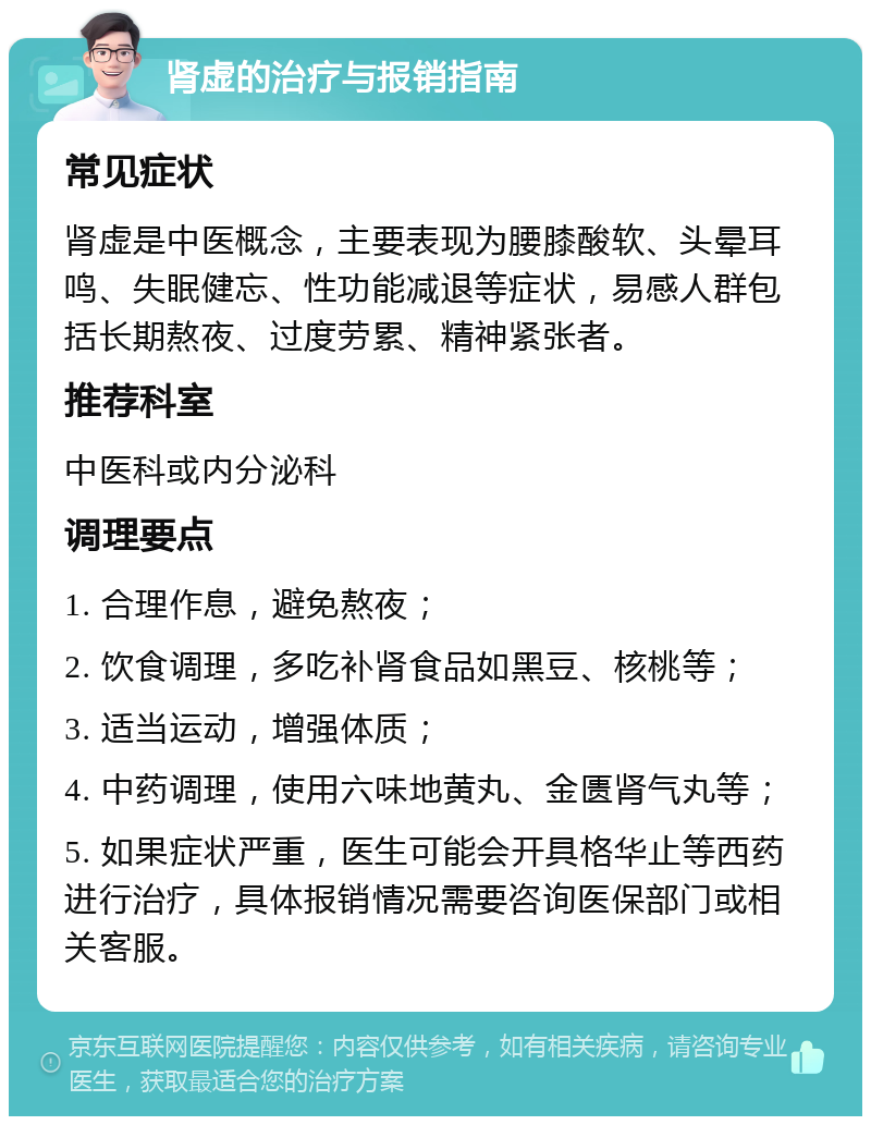 肾虚的治疗与报销指南 常见症状 肾虚是中医概念，主要表现为腰膝酸软、头晕耳鸣、失眠健忘、性功能减退等症状，易感人群包括长期熬夜、过度劳累、精神紧张者。 推荐科室 中医科或内分泌科 调理要点 1. 合理作息，避免熬夜； 2. 饮食调理，多吃补肾食品如黑豆、核桃等； 3. 适当运动，增强体质； 4. 中药调理，使用六味地黄丸、金匮肾气丸等； 5. 如果症状严重，医生可能会开具格华止等西药进行治疗，具体报销情况需要咨询医保部门或相关客服。