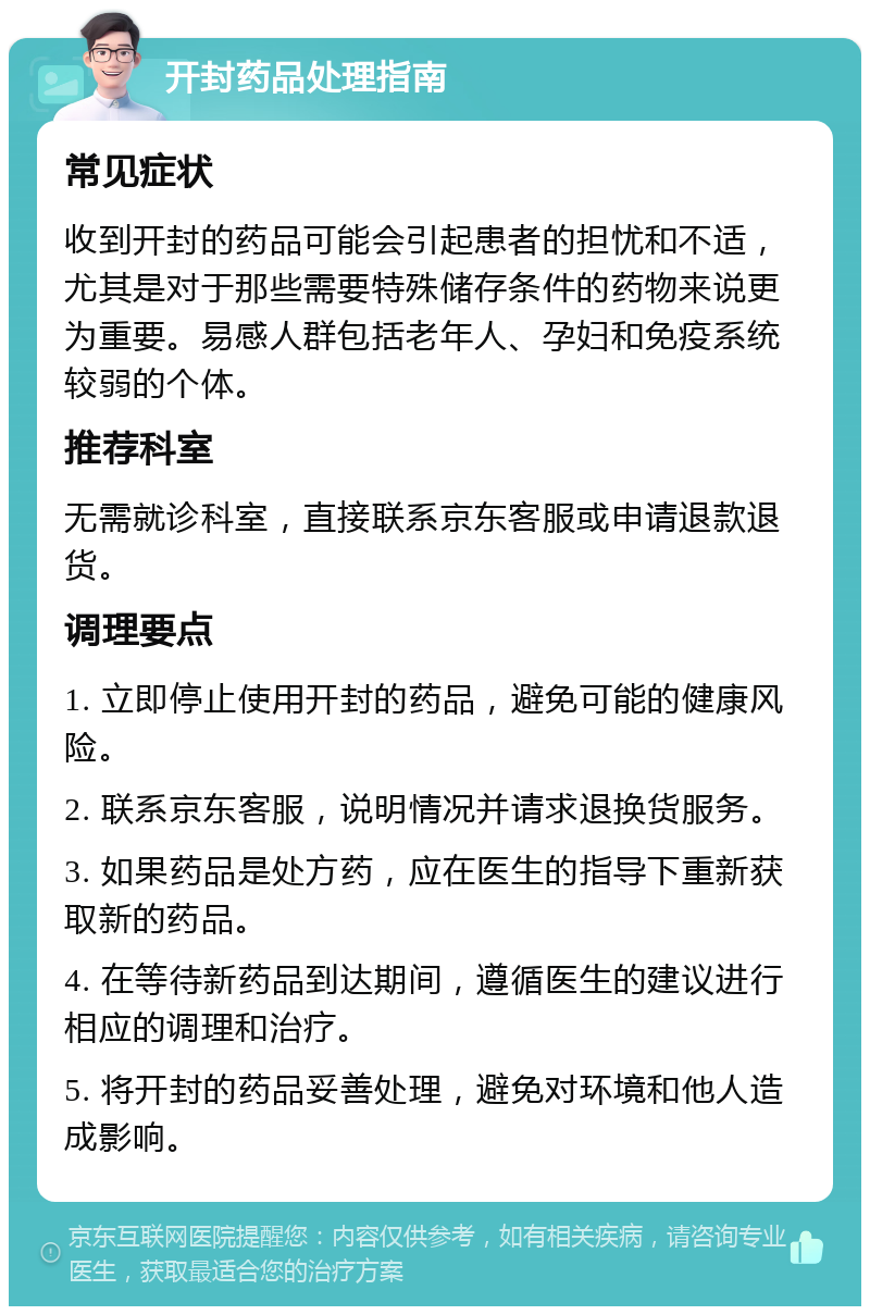 开封药品处理指南 常见症状 收到开封的药品可能会引起患者的担忧和不适，尤其是对于那些需要特殊储存条件的药物来说更为重要。易感人群包括老年人、孕妇和免疫系统较弱的个体。 推荐科室 无需就诊科室，直接联系京东客服或申请退款退货。 调理要点 1. 立即停止使用开封的药品，避免可能的健康风险。 2. 联系京东客服，说明情况并请求退换货服务。 3. 如果药品是处方药，应在医生的指导下重新获取新的药品。 4. 在等待新药品到达期间，遵循医生的建议进行相应的调理和治疗。 5. 将开封的药品妥善处理，避免对环境和他人造成影响。