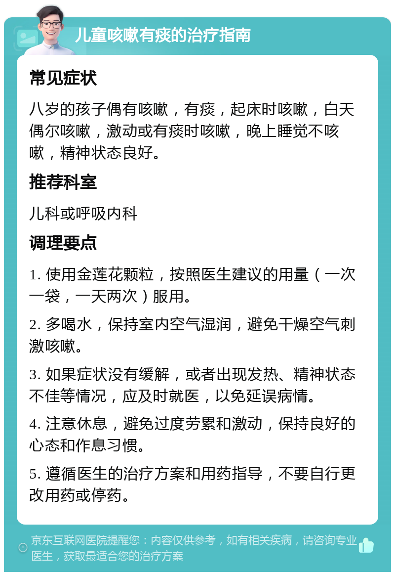 儿童咳嗽有痰的治疗指南 常见症状 八岁的孩子偶有咳嗽，有痰，起床时咳嗽，白天偶尔咳嗽，激动或有痰时咳嗽，晚上睡觉不咳嗽，精神状态良好。 推荐科室 儿科或呼吸内科 调理要点 1. 使用金莲花颗粒，按照医生建议的用量（一次一袋，一天两次）服用。 2. 多喝水，保持室内空气湿润，避免干燥空气刺激咳嗽。 3. 如果症状没有缓解，或者出现发热、精神状态不佳等情况，应及时就医，以免延误病情。 4. 注意休息，避免过度劳累和激动，保持良好的心态和作息习惯。 5. 遵循医生的治疗方案和用药指导，不要自行更改用药或停药。