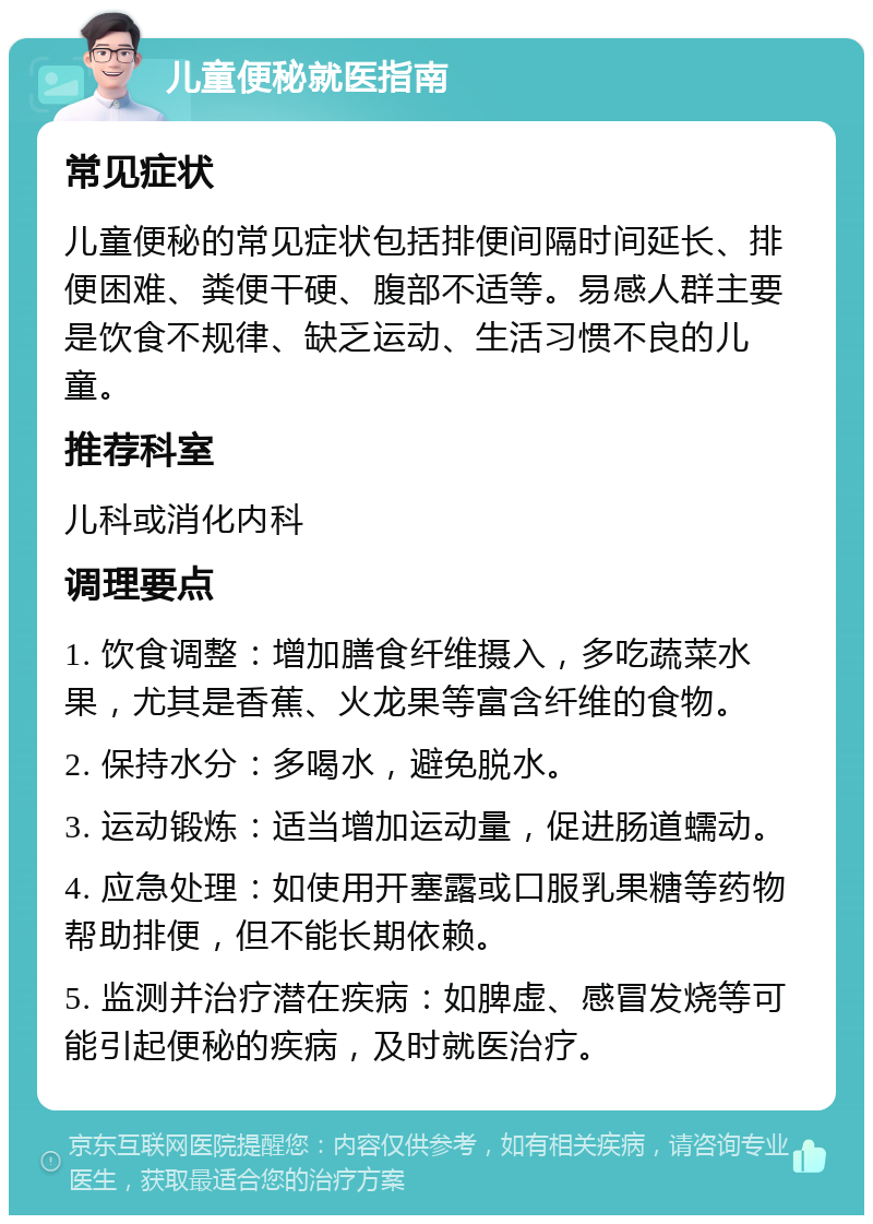 儿童便秘就医指南 常见症状 儿童便秘的常见症状包括排便间隔时间延长、排便困难、粪便干硬、腹部不适等。易感人群主要是饮食不规律、缺乏运动、生活习惯不良的儿童。 推荐科室 儿科或消化内科 调理要点 1. 饮食调整：增加膳食纤维摄入，多吃蔬菜水果，尤其是香蕉、火龙果等富含纤维的食物。 2. 保持水分：多喝水，避免脱水。 3. 运动锻炼：适当增加运动量，促进肠道蠕动。 4. 应急处理：如使用开塞露或口服乳果糖等药物帮助排便，但不能长期依赖。 5. 监测并治疗潜在疾病：如脾虚、感冒发烧等可能引起便秘的疾病，及时就医治疗。