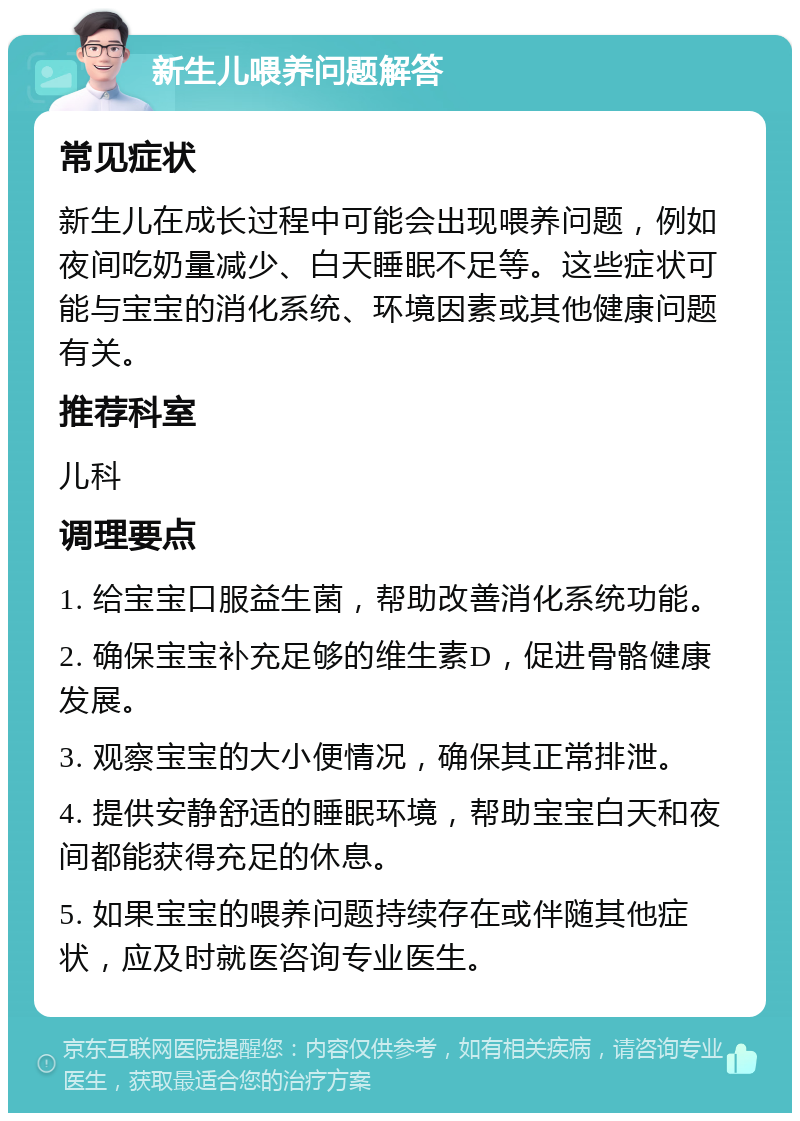 新生儿喂养问题解答 常见症状 新生儿在成长过程中可能会出现喂养问题，例如夜间吃奶量减少、白天睡眠不足等。这些症状可能与宝宝的消化系统、环境因素或其他健康问题有关。 推荐科室 儿科 调理要点 1. 给宝宝口服益生菌，帮助改善消化系统功能。 2. 确保宝宝补充足够的维生素D，促进骨骼健康发展。 3. 观察宝宝的大小便情况，确保其正常排泄。 4. 提供安静舒适的睡眠环境，帮助宝宝白天和夜间都能获得充足的休息。 5. 如果宝宝的喂养问题持续存在或伴随其他症状，应及时就医咨询专业医生。