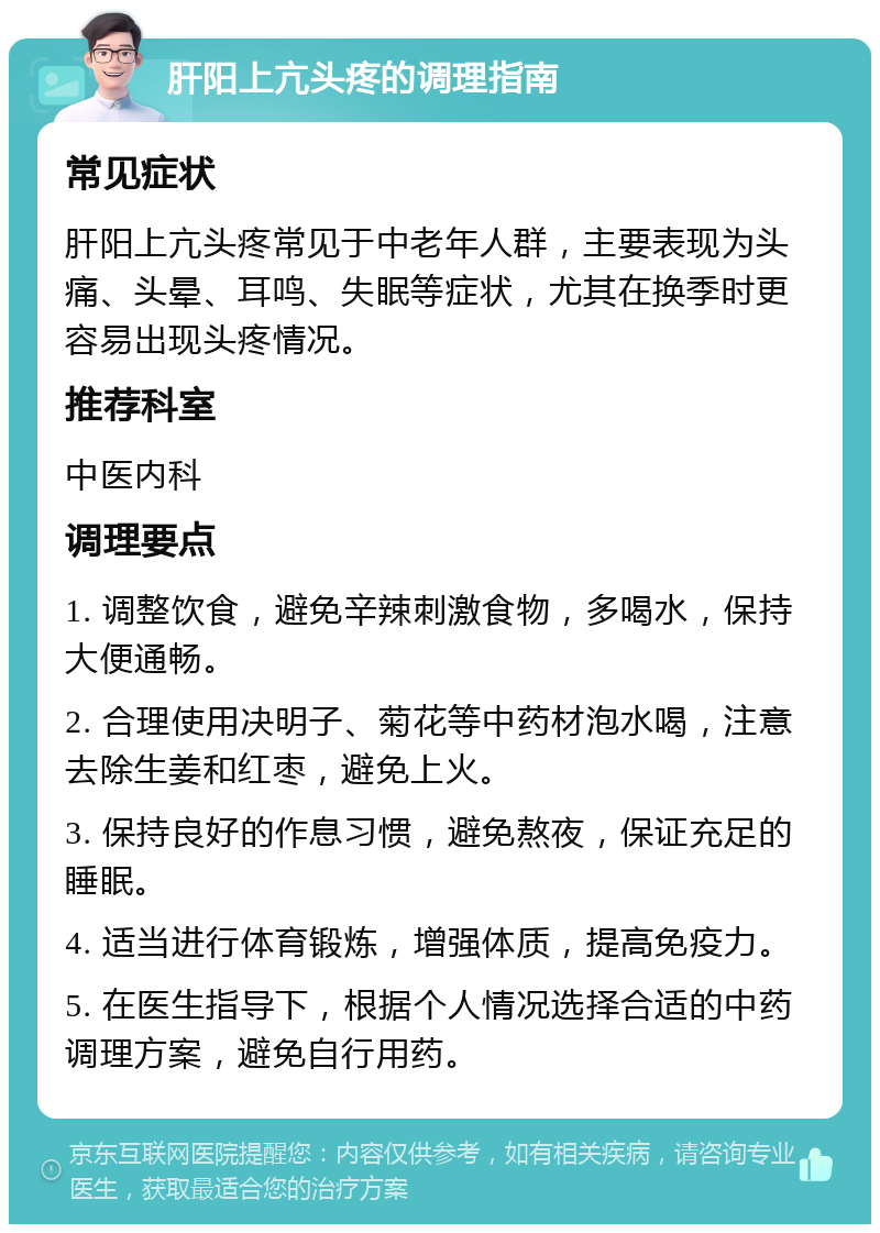 肝阳上亢头疼的调理指南 常见症状 肝阳上亢头疼常见于中老年人群，主要表现为头痛、头晕、耳鸣、失眠等症状，尤其在换季时更容易出现头疼情况。 推荐科室 中医内科 调理要点 1. 调整饮食，避免辛辣刺激食物，多喝水，保持大便通畅。 2. 合理使用决明子、菊花等中药材泡水喝，注意去除生姜和红枣，避免上火。 3. 保持良好的作息习惯，避免熬夜，保证充足的睡眠。 4. 适当进行体育锻炼，增强体质，提高免疫力。 5. 在医生指导下，根据个人情况选择合适的中药调理方案，避免自行用药。