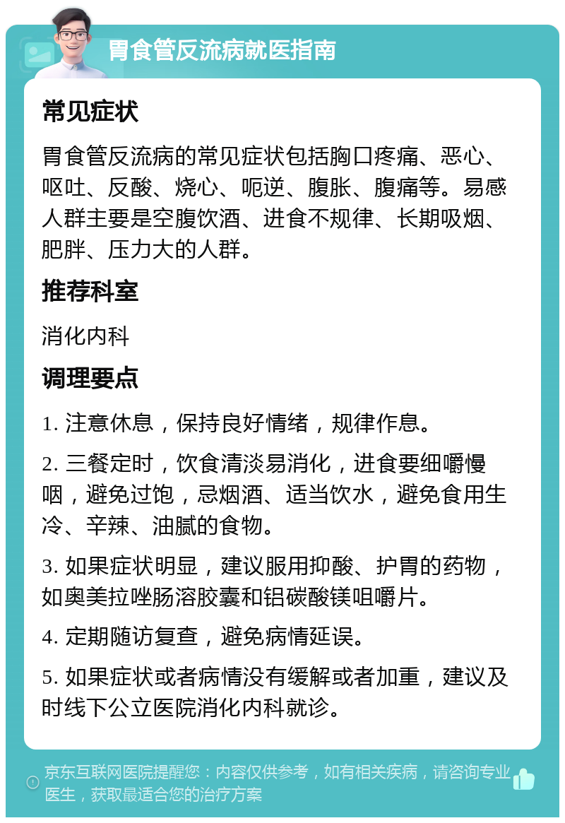 胃食管反流病就医指南 常见症状 胃食管反流病的常见症状包括胸口疼痛、恶心、呕吐、反酸、烧心、呃逆、腹胀、腹痛等。易感人群主要是空腹饮酒、进食不规律、长期吸烟、肥胖、压力大的人群。 推荐科室 消化内科 调理要点 1. 注意休息，保持良好情绪，规律作息。 2. 三餐定时，饮食清淡易消化，进食要细嚼慢咽，避免过饱，忌烟酒、适当饮水，避免食用生冷、辛辣、油腻的食物。 3. 如果症状明显，建议服用抑酸、护胃的药物，如奥美拉唑肠溶胶囊和铝碳酸镁咀嚼片。 4. 定期随访复查，避免病情延误。 5. 如果症状或者病情没有缓解或者加重，建议及时线下公立医院消化内科就诊。