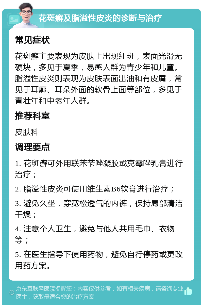 花斑癣及脂溢性皮炎的诊断与治疗 常见症状 花斑癣主要表现为皮肤上出现红斑，表面光滑无硬块，多见于夏季，易感人群为青少年和儿童。脂溢性皮炎则表现为皮肤表面出油和有皮屑，常见于耳廓、耳朵外面的软骨上面等部位，多见于青壮年和中老年人群。 推荐科室 皮肤科 调理要点 1. 花斑癣可外用联苯苄唑凝胶或克霉唑乳膏进行治疗； 2. 脂溢性皮炎可使用维生素B6软膏进行治疗； 3. 避免久坐，穿宽松透气的内裤，保持局部清洁干燥； 4. 注意个人卫生，避免与他人共用毛巾、衣物等； 5. 在医生指导下使用药物，避免自行停药或更改用药方案。