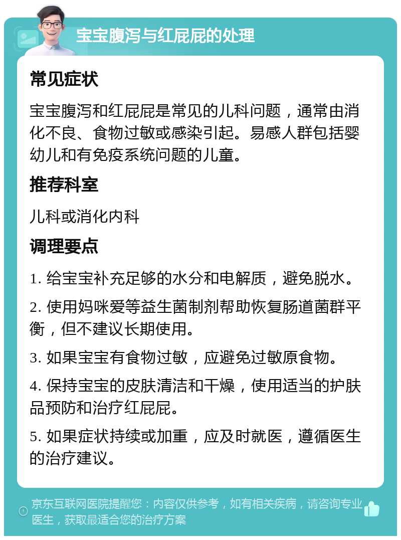 宝宝腹泻与红屁屁的处理 常见症状 宝宝腹泻和红屁屁是常见的儿科问题，通常由消化不良、食物过敏或感染引起。易感人群包括婴幼儿和有免疫系统问题的儿童。 推荐科室 儿科或消化内科 调理要点 1. 给宝宝补充足够的水分和电解质，避免脱水。 2. 使用妈咪爱等益生菌制剂帮助恢复肠道菌群平衡，但不建议长期使用。 3. 如果宝宝有食物过敏，应避免过敏原食物。 4. 保持宝宝的皮肤清洁和干燥，使用适当的护肤品预防和治疗红屁屁。 5. 如果症状持续或加重，应及时就医，遵循医生的治疗建议。