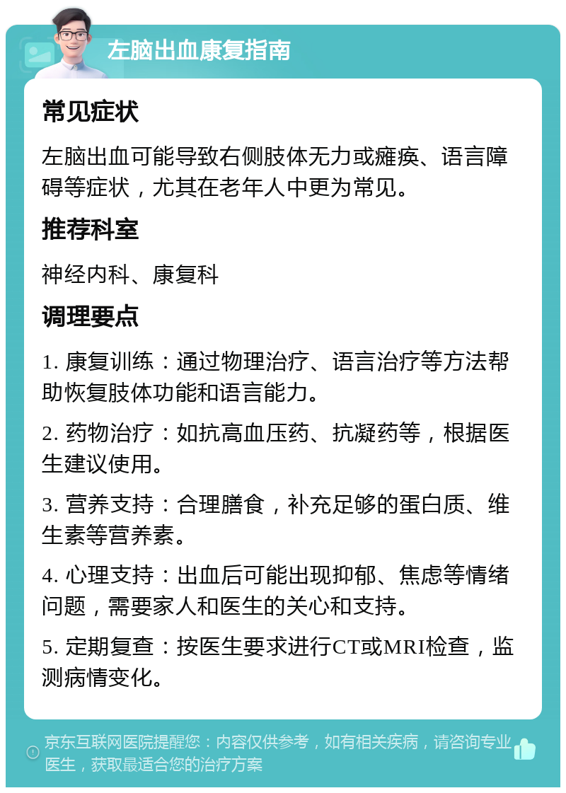 左脑出血康复指南 常见症状 左脑出血可能导致右侧肢体无力或瘫痪、语言障碍等症状，尤其在老年人中更为常见。 推荐科室 神经内科、康复科 调理要点 1. 康复训练：通过物理治疗、语言治疗等方法帮助恢复肢体功能和语言能力。 2. 药物治疗：如抗高血压药、抗凝药等，根据医生建议使用。 3. 营养支持：合理膳食，补充足够的蛋白质、维生素等营养素。 4. 心理支持：出血后可能出现抑郁、焦虑等情绪问题，需要家人和医生的关心和支持。 5. 定期复查：按医生要求进行CT或MRI检查，监测病情变化。