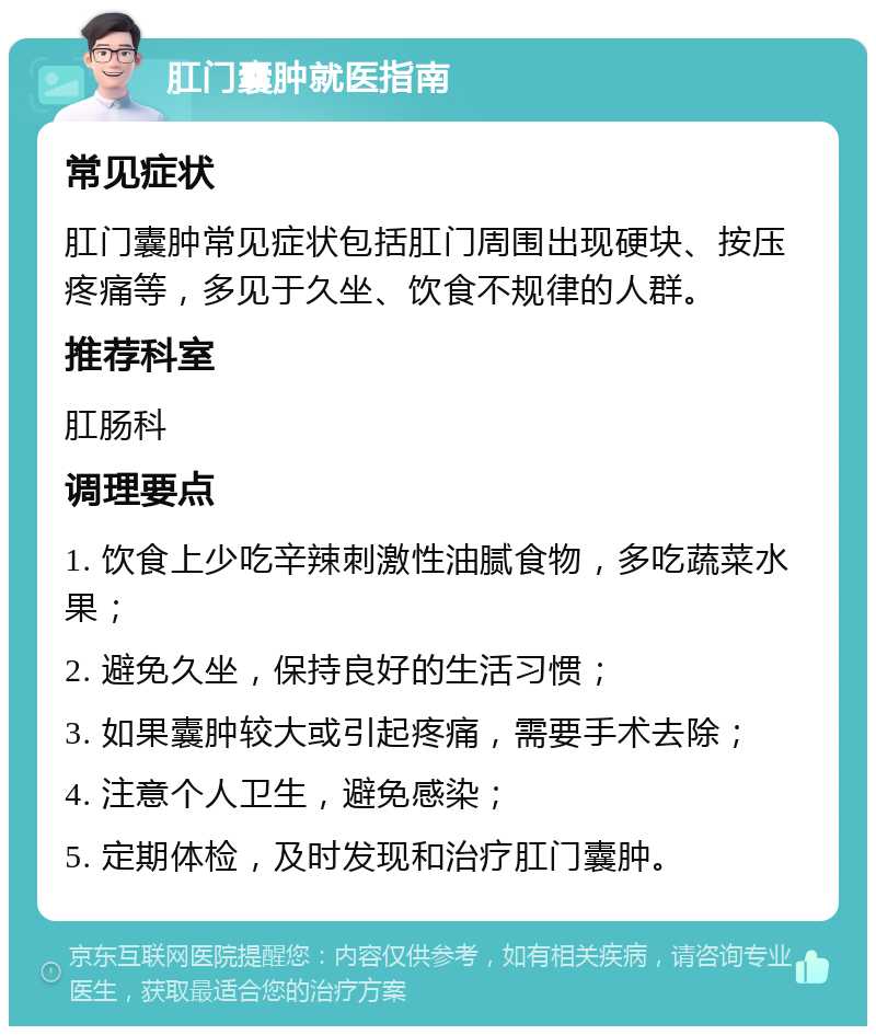 肛门囊肿就医指南 常见症状 肛门囊肿常见症状包括肛门周围出现硬块、按压疼痛等，多见于久坐、饮食不规律的人群。 推荐科室 肛肠科 调理要点 1. 饮食上少吃辛辣刺激性油腻食物，多吃蔬菜水果； 2. 避免久坐，保持良好的生活习惯； 3. 如果囊肿较大或引起疼痛，需要手术去除； 4. 注意个人卫生，避免感染； 5. 定期体检，及时发现和治疗肛门囊肿。