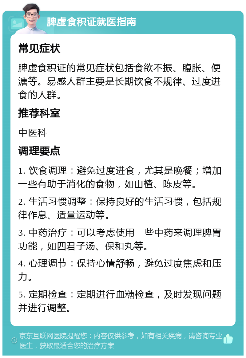 脾虚食积证就医指南 常见症状 脾虚食积证的常见症状包括食欲不振、腹胀、便溏等。易感人群主要是长期饮食不规律、过度进食的人群。 推荐科室 中医科 调理要点 1. 饮食调理：避免过度进食，尤其是晚餐；增加一些有助于消化的食物，如山楂、陈皮等。 2. 生活习惯调整：保持良好的生活习惯，包括规律作息、适量运动等。 3. 中药治疗：可以考虑使用一些中药来调理脾胃功能，如四君子汤、保和丸等。 4. 心理调节：保持心情舒畅，避免过度焦虑和压力。 5. 定期检查：定期进行血糖检查，及时发现问题并进行调整。