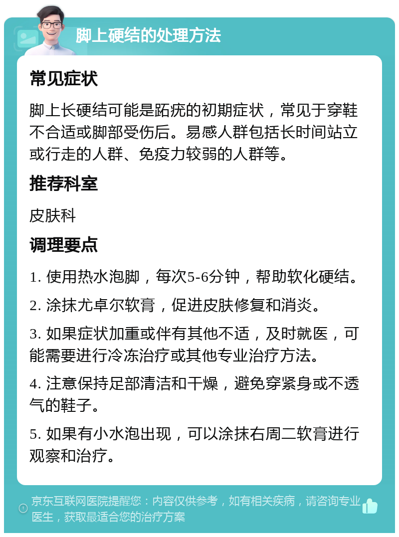 脚上硬结的处理方法 常见症状 脚上长硬结可能是跖疣的初期症状，常见于穿鞋不合适或脚部受伤后。易感人群包括长时间站立或行走的人群、免疫力较弱的人群等。 推荐科室 皮肤科 调理要点 1. 使用热水泡脚，每次5-6分钟，帮助软化硬结。 2. 涂抹尤卓尔软膏，促进皮肤修复和消炎。 3. 如果症状加重或伴有其他不适，及时就医，可能需要进行冷冻治疗或其他专业治疗方法。 4. 注意保持足部清洁和干燥，避免穿紧身或不透气的鞋子。 5. 如果有小水泡出现，可以涂抹右周二软膏进行观察和治疗。