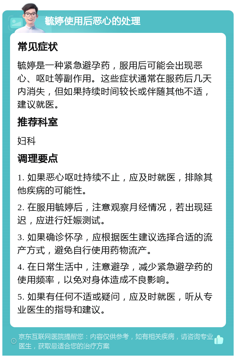 毓婷使用后恶心的处理 常见症状 毓婷是一种紧急避孕药，服用后可能会出现恶心、呕吐等副作用。这些症状通常在服药后几天内消失，但如果持续时间较长或伴随其他不适，建议就医。 推荐科室 妇科 调理要点 1. 如果恶心呕吐持续不止，应及时就医，排除其他疾病的可能性。 2. 在服用毓婷后，注意观察月经情况，若出现延迟，应进行妊娠测试。 3. 如果确诊怀孕，应根据医生建议选择合适的流产方式，避免自行使用药物流产。 4. 在日常生活中，注意避孕，减少紧急避孕药的使用频率，以免对身体造成不良影响。 5. 如果有任何不适或疑问，应及时就医，听从专业医生的指导和建议。