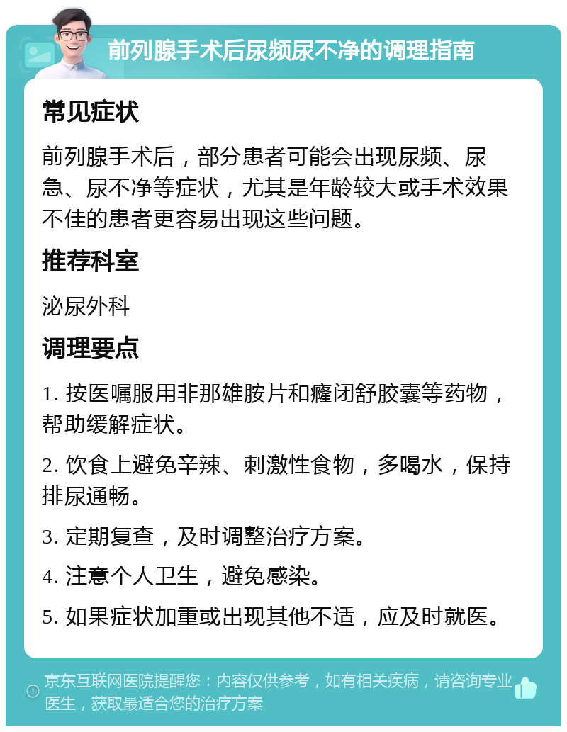 前列腺手术后尿频尿不净的调理指南 常见症状 前列腺手术后，部分患者可能会出现尿频、尿急、尿不净等症状，尤其是年龄较大或手术效果不佳的患者更容易出现这些问题。 推荐科室 泌尿外科 调理要点 1. 按医嘱服用非那雄胺片和癃闭舒胶囊等药物，帮助缓解症状。 2. 饮食上避免辛辣、刺激性食物，多喝水，保持排尿通畅。 3. 定期复查，及时调整治疗方案。 4. 注意个人卫生，避免感染。 5. 如果症状加重或出现其他不适，应及时就医。