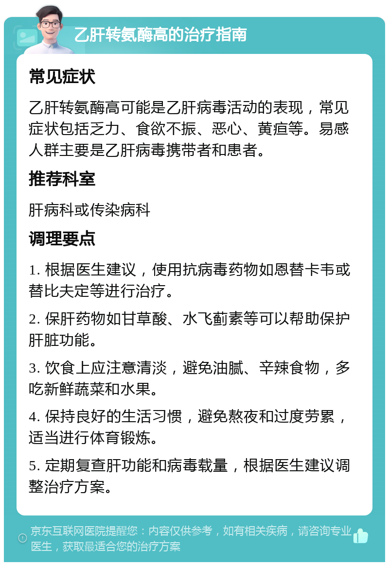 乙肝转氨酶高的治疗指南 常见症状 乙肝转氨酶高可能是乙肝病毒活动的表现，常见症状包括乏力、食欲不振、恶心、黄疸等。易感人群主要是乙肝病毒携带者和患者。 推荐科室 肝病科或传染病科 调理要点 1. 根据医生建议，使用抗病毒药物如恩替卡韦或替比夫定等进行治疗。 2. 保肝药物如甘草酸、水飞蓟素等可以帮助保护肝脏功能。 3. 饮食上应注意清淡，避免油腻、辛辣食物，多吃新鲜蔬菜和水果。 4. 保持良好的生活习惯，避免熬夜和过度劳累，适当进行体育锻炼。 5. 定期复查肝功能和病毒载量，根据医生建议调整治疗方案。