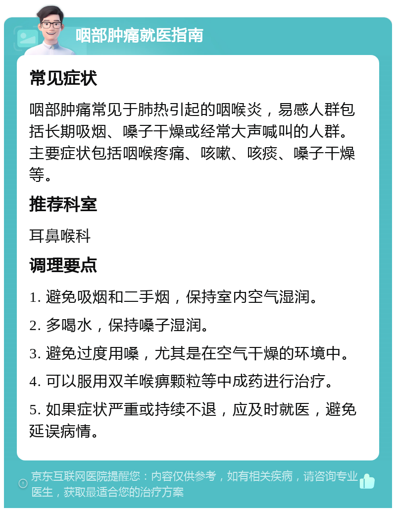 咽部肿痛就医指南 常见症状 咽部肿痛常见于肺热引起的咽喉炎，易感人群包括长期吸烟、嗓子干燥或经常大声喊叫的人群。主要症状包括咽喉疼痛、咳嗽、咳痰、嗓子干燥等。 推荐科室 耳鼻喉科 调理要点 1. 避免吸烟和二手烟，保持室内空气湿润。 2. 多喝水，保持嗓子湿润。 3. 避免过度用嗓，尤其是在空气干燥的环境中。 4. 可以服用双羊喉痹颗粒等中成药进行治疗。 5. 如果症状严重或持续不退，应及时就医，避免延误病情。