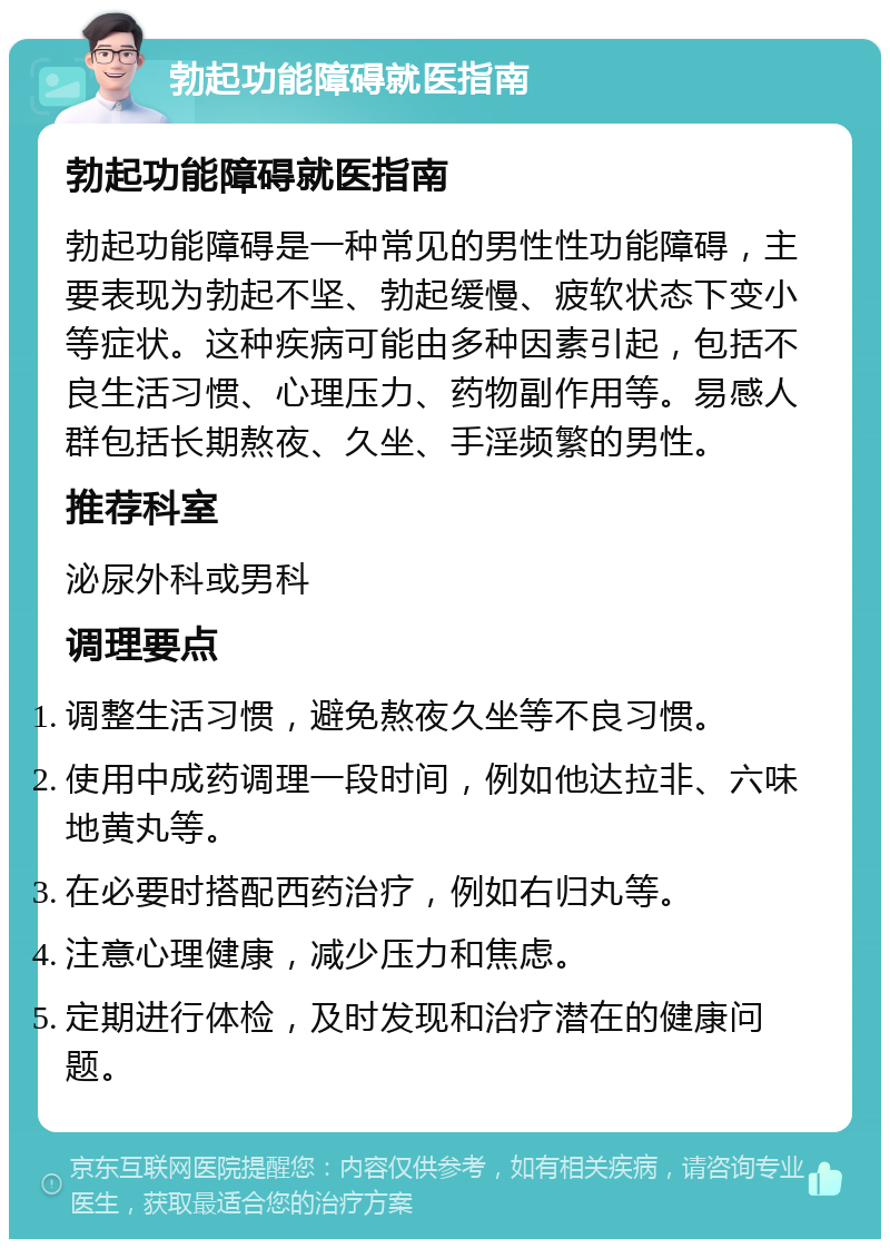 勃起功能障碍就医指南 勃起功能障碍就医指南 勃起功能障碍是一种常见的男性性功能障碍，主要表现为勃起不坚、勃起缓慢、疲软状态下变小等症状。这种疾病可能由多种因素引起，包括不良生活习惯、心理压力、药物副作用等。易感人群包括长期熬夜、久坐、手淫频繁的男性。 推荐科室 泌尿外科或男科 调理要点 调整生活习惯，避免熬夜久坐等不良习惯。 使用中成药调理一段时间，例如他达拉非、六味地黄丸等。 在必要时搭配西药治疗，例如右归丸等。 注意心理健康，减少压力和焦虑。 定期进行体检，及时发现和治疗潜在的健康问题。