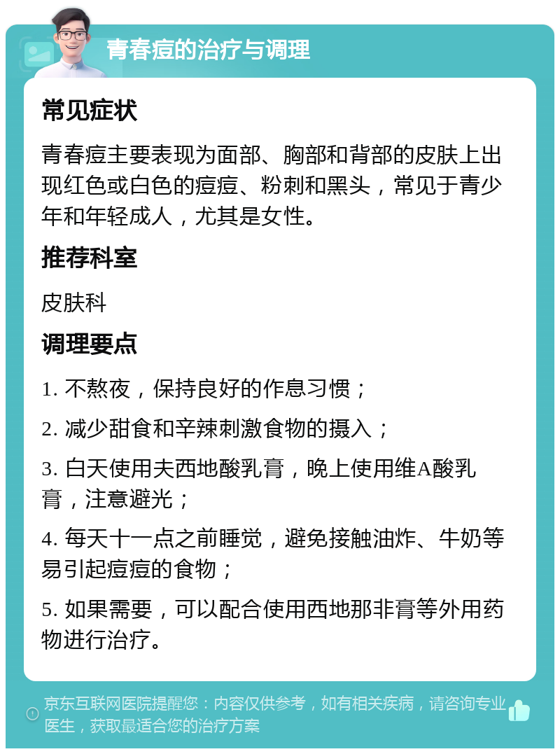 青春痘的治疗与调理 常见症状 青春痘主要表现为面部、胸部和背部的皮肤上出现红色或白色的痘痘、粉刺和黑头，常见于青少年和年轻成人，尤其是女性。 推荐科室 皮肤科 调理要点 1. 不熬夜，保持良好的作息习惯； 2. 减少甜食和辛辣刺激食物的摄入； 3. 白天使用夫西地酸乳膏，晚上使用维A酸乳膏，注意避光； 4. 每天十一点之前睡觉，避免接触油炸、牛奶等易引起痘痘的食物； 5. 如果需要，可以配合使用西地那非膏等外用药物进行治疗。