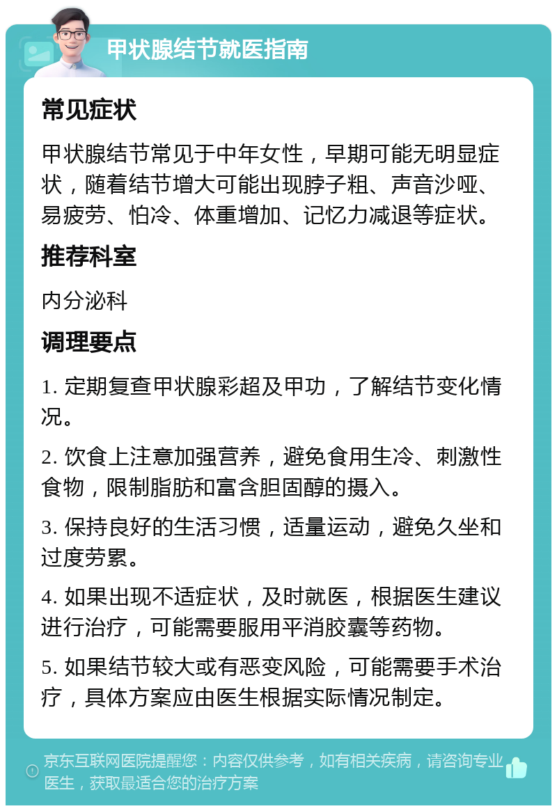 甲状腺结节就医指南 常见症状 甲状腺结节常见于中年女性，早期可能无明显症状，随着结节增大可能出现脖子粗、声音沙哑、易疲劳、怕冷、体重增加、记忆力减退等症状。 推荐科室 内分泌科 调理要点 1. 定期复查甲状腺彩超及甲功，了解结节变化情况。 2. 饮食上注意加强营养，避免食用生冷、刺激性食物，限制脂肪和富含胆固醇的摄入。 3. 保持良好的生活习惯，适量运动，避免久坐和过度劳累。 4. 如果出现不适症状，及时就医，根据医生建议进行治疗，可能需要服用平消胶囊等药物。 5. 如果结节较大或有恶变风险，可能需要手术治疗，具体方案应由医生根据实际情况制定。