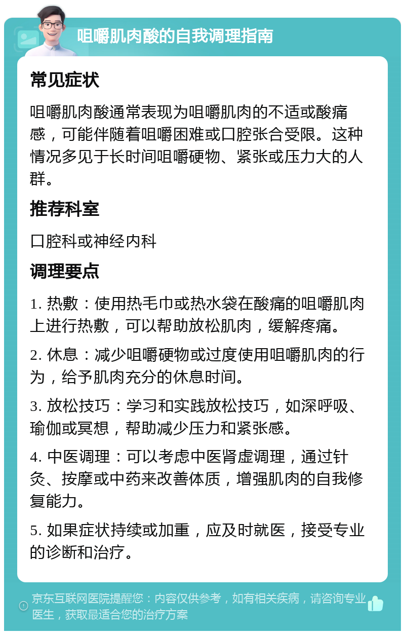 咀嚼肌肉酸的自我调理指南 常见症状 咀嚼肌肉酸通常表现为咀嚼肌肉的不适或酸痛感，可能伴随着咀嚼困难或口腔张合受限。这种情况多见于长时间咀嚼硬物、紧张或压力大的人群。 推荐科室 口腔科或神经内科 调理要点 1. 热敷：使用热毛巾或热水袋在酸痛的咀嚼肌肉上进行热敷，可以帮助放松肌肉，缓解疼痛。 2. 休息：减少咀嚼硬物或过度使用咀嚼肌肉的行为，给予肌肉充分的休息时间。 3. 放松技巧：学习和实践放松技巧，如深呼吸、瑜伽或冥想，帮助减少压力和紧张感。 4. 中医调理：可以考虑中医肾虚调理，通过针灸、按摩或中药来改善体质，增强肌肉的自我修复能力。 5. 如果症状持续或加重，应及时就医，接受专业的诊断和治疗。