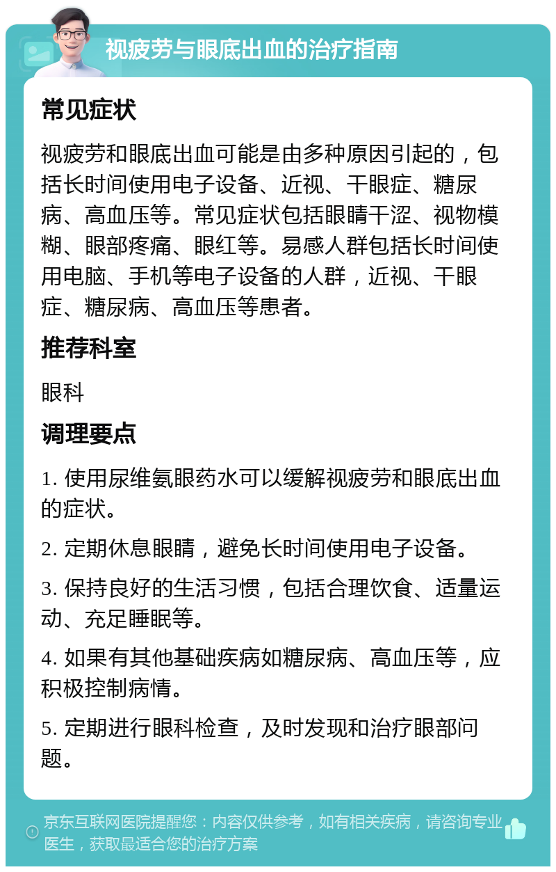 视疲劳与眼底出血的治疗指南 常见症状 视疲劳和眼底出血可能是由多种原因引起的，包括长时间使用电子设备、近视、干眼症、糖尿病、高血压等。常见症状包括眼睛干涩、视物模糊、眼部疼痛、眼红等。易感人群包括长时间使用电脑、手机等电子设备的人群，近视、干眼症、糖尿病、高血压等患者。 推荐科室 眼科 调理要点 1. 使用尿维氨眼药水可以缓解视疲劳和眼底出血的症状。 2. 定期休息眼睛，避免长时间使用电子设备。 3. 保持良好的生活习惯，包括合理饮食、适量运动、充足睡眠等。 4. 如果有其他基础疾病如糖尿病、高血压等，应积极控制病情。 5. 定期进行眼科检查，及时发现和治疗眼部问题。