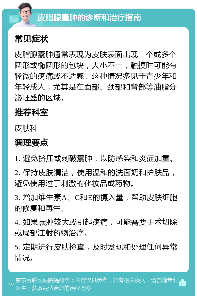 皮脂腺囊肿的诊断和治疗指南 常见症状 皮脂腺囊肿通常表现为皮肤表面出现一个或多个圆形或椭圆形的包块，大小不一，触摸时可能有轻微的疼痛或不适感。这种情况多见于青少年和年轻成人，尤其是在面部、颈部和背部等油脂分泌旺盛的区域。 推荐科室 皮肤科 调理要点 1. 避免挤压或刺破囊肿，以防感染和炎症加重。 2. 保持皮肤清洁，使用温和的洗面奶和护肤品，避免使用过于刺激的化妆品或药物。 3. 增加维生素A、C和E的摄入量，帮助皮肤细胞的修复和再生。 4. 如果囊肿较大或引起疼痛，可能需要手术切除或局部注射药物治疗。 5. 定期进行皮肤检查，及时发现和处理任何异常情况。