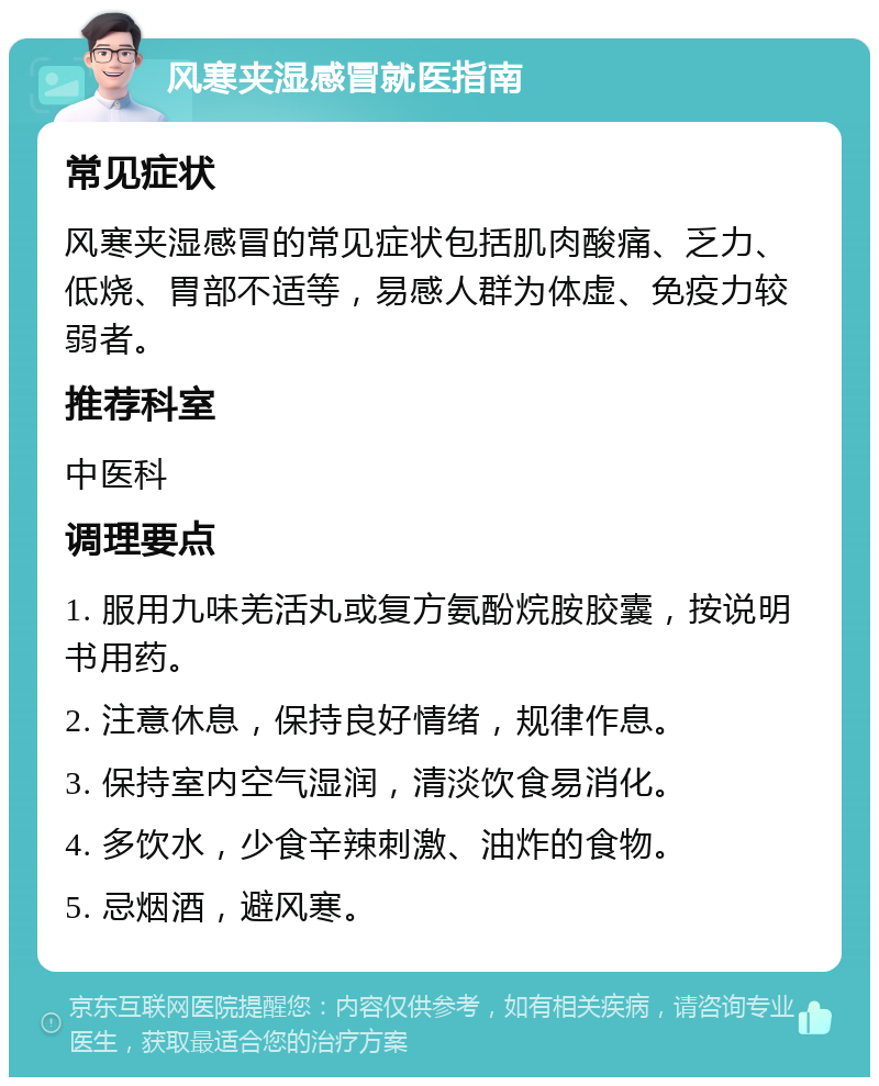 风寒夹湿感冒就医指南 常见症状 风寒夹湿感冒的常见症状包括肌肉酸痛、乏力、低烧、胃部不适等，易感人群为体虚、免疫力较弱者。 推荐科室 中医科 调理要点 1. 服用九味羌活丸或复方氨酚烷胺胶囊，按说明书用药。 2. 注意休息，保持良好情绪，规律作息。 3. 保持室内空气湿润，清淡饮食易消化。 4. 多饮水，少食辛辣刺激、油炸的食物。 5. 忌烟酒，避风寒。