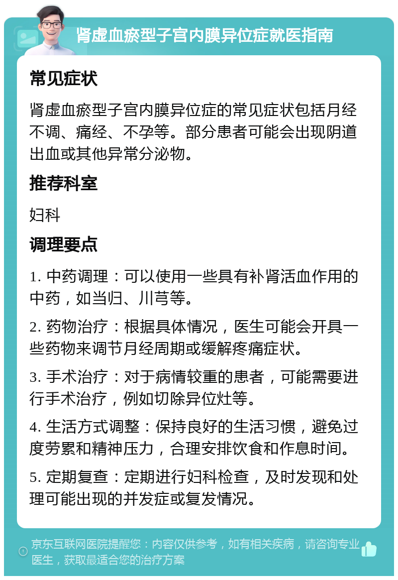 肾虚血瘀型子宫内膜异位症就医指南 常见症状 肾虚血瘀型子宫内膜异位症的常见症状包括月经不调、痛经、不孕等。部分患者可能会出现阴道出血或其他异常分泌物。 推荐科室 妇科 调理要点 1. 中药调理：可以使用一些具有补肾活血作用的中药，如当归、川芎等。 2. 药物治疗：根据具体情况，医生可能会开具一些药物来调节月经周期或缓解疼痛症状。 3. 手术治疗：对于病情较重的患者，可能需要进行手术治疗，例如切除异位灶等。 4. 生活方式调整：保持良好的生活习惯，避免过度劳累和精神压力，合理安排饮食和作息时间。 5. 定期复查：定期进行妇科检查，及时发现和处理可能出现的并发症或复发情况。