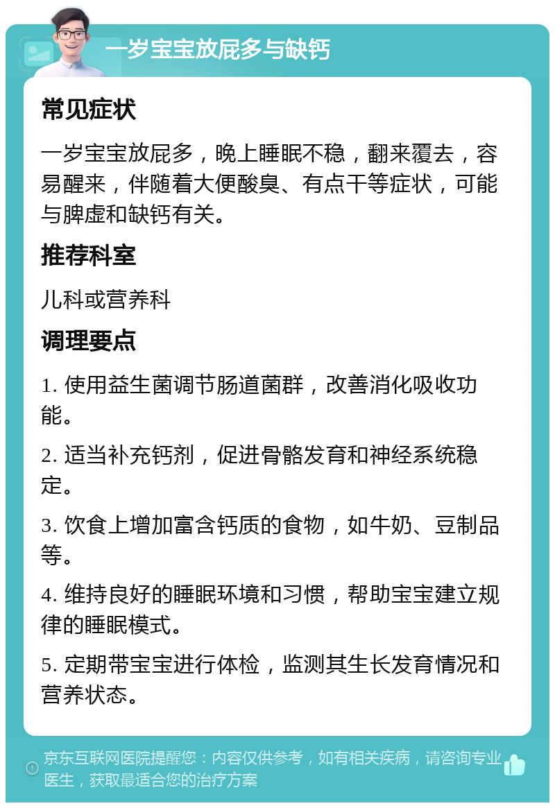 一岁宝宝放屁多与缺钙 常见症状 一岁宝宝放屁多，晚上睡眠不稳，翻来覆去，容易醒来，伴随着大便酸臭、有点干等症状，可能与脾虚和缺钙有关。 推荐科室 儿科或营养科 调理要点 1. 使用益生菌调节肠道菌群，改善消化吸收功能。 2. 适当补充钙剂，促进骨骼发育和神经系统稳定。 3. 饮食上增加富含钙质的食物，如牛奶、豆制品等。 4. 维持良好的睡眠环境和习惯，帮助宝宝建立规律的睡眠模式。 5. 定期带宝宝进行体检，监测其生长发育情况和营养状态。