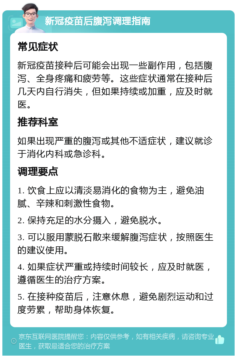 新冠疫苗后腹泻调理指南 常见症状 新冠疫苗接种后可能会出现一些副作用，包括腹泻、全身疼痛和疲劳等。这些症状通常在接种后几天内自行消失，但如果持续或加重，应及时就医。 推荐科室 如果出现严重的腹泻或其他不适症状，建议就诊于消化内科或急诊科。 调理要点 1. 饮食上应以清淡易消化的食物为主，避免油腻、辛辣和刺激性食物。 2. 保持充足的水分摄入，避免脱水。 3. 可以服用蒙脱石散来缓解腹泻症状，按照医生的建议使用。 4. 如果症状严重或持续时间较长，应及时就医，遵循医生的治疗方案。 5. 在接种疫苗后，注意休息，避免剧烈运动和过度劳累，帮助身体恢复。