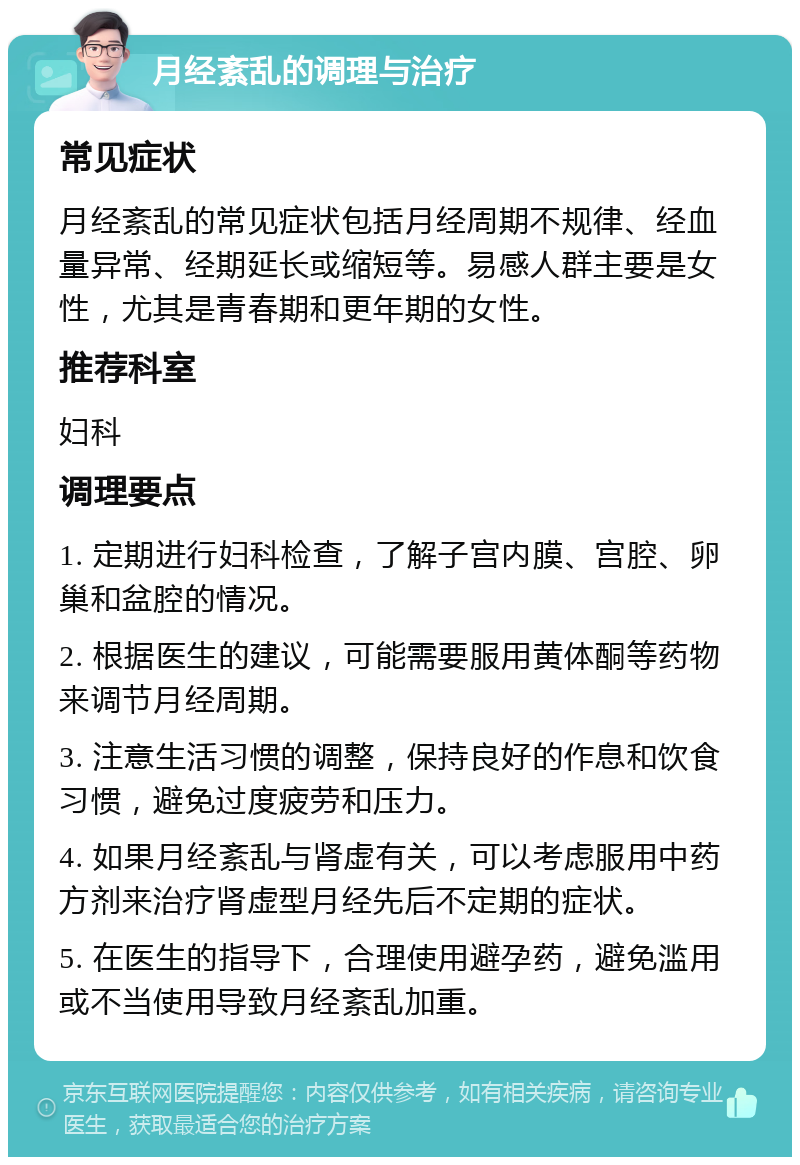 月经紊乱的调理与治疗 常见症状 月经紊乱的常见症状包括月经周期不规律、经血量异常、经期延长或缩短等。易感人群主要是女性，尤其是青春期和更年期的女性。 推荐科室 妇科 调理要点 1. 定期进行妇科检查，了解子宫内膜、宫腔、卵巢和盆腔的情况。 2. 根据医生的建议，可能需要服用黄体酮等药物来调节月经周期。 3. 注意生活习惯的调整，保持良好的作息和饮食习惯，避免过度疲劳和压力。 4. 如果月经紊乱与肾虚有关，可以考虑服用中药方剂来治疗肾虚型月经先后不定期的症状。 5. 在医生的指导下，合理使用避孕药，避免滥用或不当使用导致月经紊乱加重。