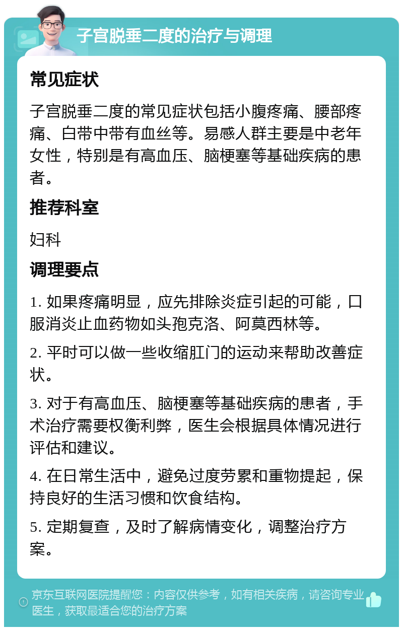 子宫脱垂二度的治疗与调理 常见症状 子宫脱垂二度的常见症状包括小腹疼痛、腰部疼痛、白带中带有血丝等。易感人群主要是中老年女性，特别是有高血压、脑梗塞等基础疾病的患者。 推荐科室 妇科 调理要点 1. 如果疼痛明显，应先排除炎症引起的可能，口服消炎止血药物如头孢克洛、阿莫西林等。 2. 平时可以做一些收缩肛门的运动来帮助改善症状。 3. 对于有高血压、脑梗塞等基础疾病的患者，手术治疗需要权衡利弊，医生会根据具体情况进行评估和建议。 4. 在日常生活中，避免过度劳累和重物提起，保持良好的生活习惯和饮食结构。 5. 定期复查，及时了解病情变化，调整治疗方案。