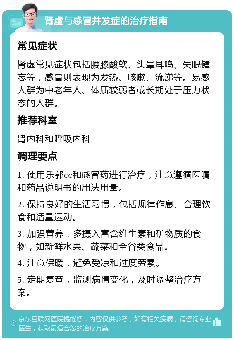 肾虚与感冒并发症的治疗指南 常见症状 肾虚常见症状包括腰膝酸软、头晕耳鸣、失眠健忘等，感冒则表现为发热、咳嗽、流涕等。易感人群为中老年人、体质较弱者或长期处于压力状态的人群。 推荐科室 肾内科和呼吸内科 调理要点 1. 使用乐郭cc和感冒药进行治疗，注意遵循医嘱和药品说明书的用法用量。 2. 保持良好的生活习惯，包括规律作息、合理饮食和适量运动。 3. 加强营养，多摄入富含维生素和矿物质的食物，如新鲜水果、蔬菜和全谷类食品。 4. 注意保暖，避免受凉和过度劳累。 5. 定期复查，监测病情变化，及时调整治疗方案。