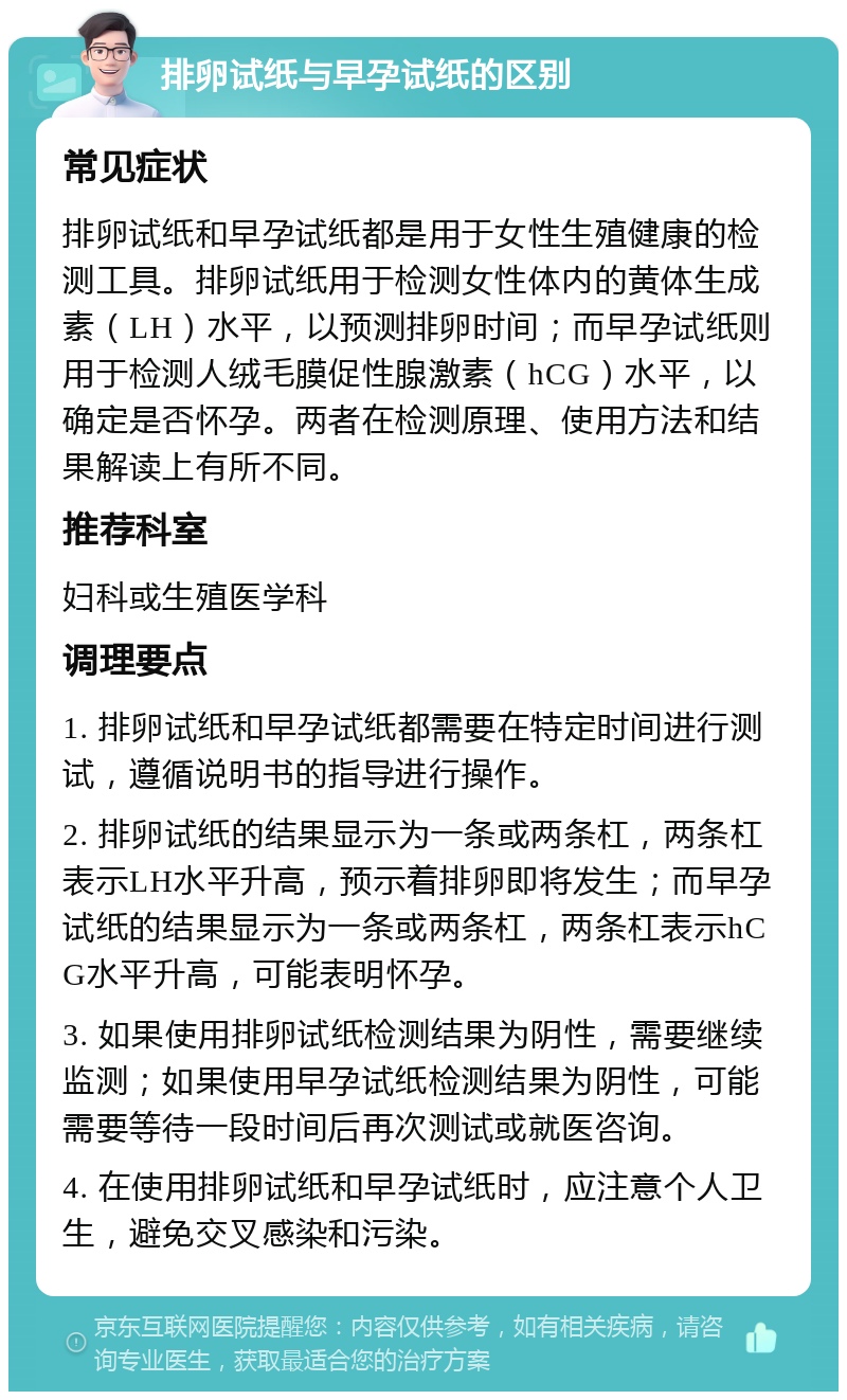 排卵试纸与早孕试纸的区别 常见症状 排卵试纸和早孕试纸都是用于女性生殖健康的检测工具。排卵试纸用于检测女性体内的黄体生成素（LH）水平，以预测排卵时间；而早孕试纸则用于检测人绒毛膜促性腺激素（hCG）水平，以确定是否怀孕。两者在检测原理、使用方法和结果解读上有所不同。 推荐科室 妇科或生殖医学科 调理要点 1. 排卵试纸和早孕试纸都需要在特定时间进行测试，遵循说明书的指导进行操作。 2. 排卵试纸的结果显示为一条或两条杠，两条杠表示LH水平升高，预示着排卵即将发生；而早孕试纸的结果显示为一条或两条杠，两条杠表示hCG水平升高，可能表明怀孕。 3. 如果使用排卵试纸检测结果为阴性，需要继续监测；如果使用早孕试纸检测结果为阴性，可能需要等待一段时间后再次测试或就医咨询。 4. 在使用排卵试纸和早孕试纸时，应注意个人卫生，避免交叉感染和污染。