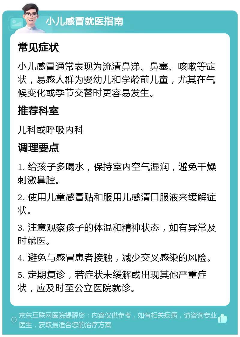 小儿感冒就医指南 常见症状 小儿感冒通常表现为流清鼻涕、鼻塞、咳嗽等症状，易感人群为婴幼儿和学龄前儿童，尤其在气候变化或季节交替时更容易发生。 推荐科室 儿科或呼吸内科 调理要点 1. 给孩子多喝水，保持室内空气湿润，避免干燥刺激鼻腔。 2. 使用儿童感冒贴和服用儿感清口服液来缓解症状。 3. 注意观察孩子的体温和精神状态，如有异常及时就医。 4. 避免与感冒患者接触，减少交叉感染的风险。 5. 定期复诊，若症状未缓解或出现其他严重症状，应及时至公立医院就诊。