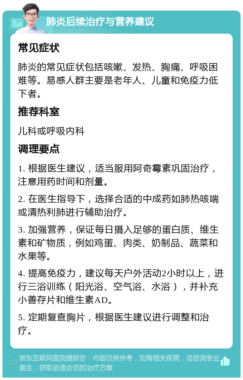 肺炎后续治疗与营养建议 常见症状 肺炎的常见症状包括咳嗽、发热、胸痛、呼吸困难等。易感人群主要是老年人、儿童和免疫力低下者。 推荐科室 儿科或呼吸内科 调理要点 1. 根据医生建议，适当服用阿奇霉素巩固治疗，注意用药时间和剂量。 2. 在医生指导下，选择合适的中成药如肺热咳喘或清热利肺进行辅助治疗。 3. 加强营养，保证每日摄入足够的蛋白质、维生素和矿物质，例如鸡蛋、肉类、奶制品、蔬菜和水果等。 4. 提高免疫力，建议每天户外活动2小时以上，进行三浴训练（阳光浴、空气浴、水浴），并补充小善存片和维生素AD。 5. 定期复查胸片，根据医生建议进行调整和治疗。