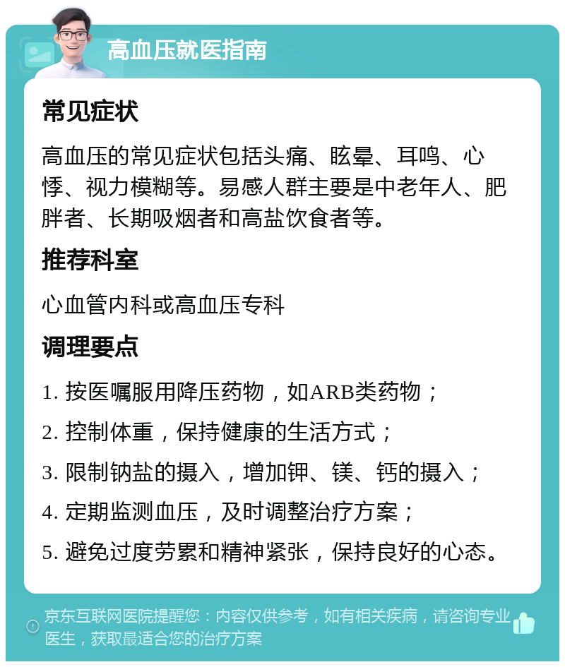 高血压就医指南 常见症状 高血压的常见症状包括头痛、眩晕、耳鸣、心悸、视力模糊等。易感人群主要是中老年人、肥胖者、长期吸烟者和高盐饮食者等。 推荐科室 心血管内科或高血压专科 调理要点 1. 按医嘱服用降压药物，如ARB类药物； 2. 控制体重，保持健康的生活方式； 3. 限制钠盐的摄入，增加钾、镁、钙的摄入； 4. 定期监测血压，及时调整治疗方案； 5. 避免过度劳累和精神紧张，保持良好的心态。