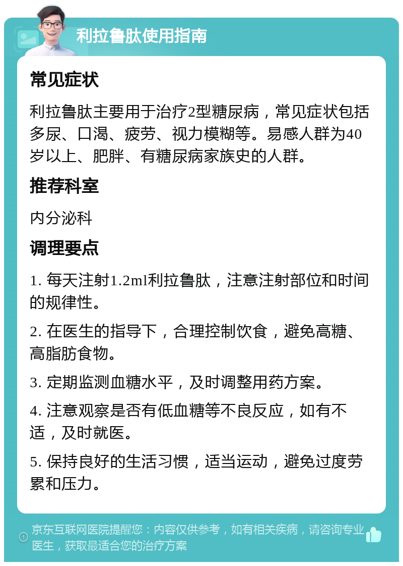 利拉鲁肽使用指南 常见症状 利拉鲁肽主要用于治疗2型糖尿病，常见症状包括多尿、口渴、疲劳、视力模糊等。易感人群为40岁以上、肥胖、有糖尿病家族史的人群。 推荐科室 内分泌科 调理要点 1. 每天注射1.2ml利拉鲁肽，注意注射部位和时间的规律性。 2. 在医生的指导下，合理控制饮食，避免高糖、高脂肪食物。 3. 定期监测血糖水平，及时调整用药方案。 4. 注意观察是否有低血糖等不良反应，如有不适，及时就医。 5. 保持良好的生活习惯，适当运动，避免过度劳累和压力。