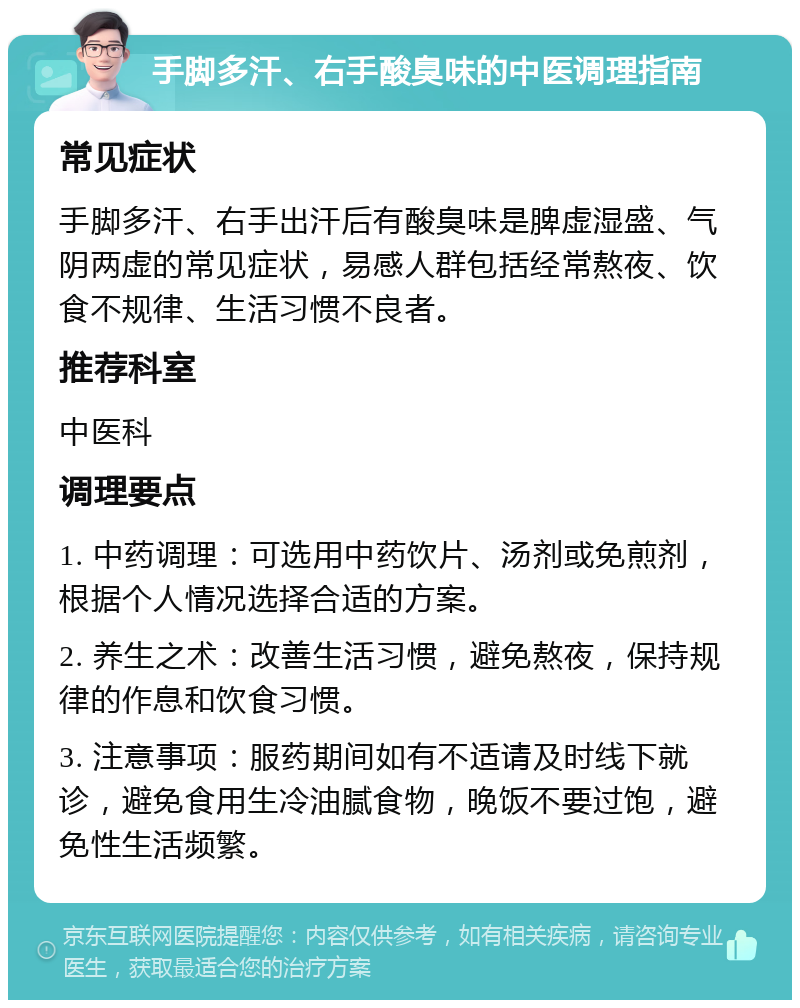 手脚多汗、右手酸臭味的中医调理指南 常见症状 手脚多汗、右手出汗后有酸臭味是脾虚湿盛、气阴两虚的常见症状，易感人群包括经常熬夜、饮食不规律、生活习惯不良者。 推荐科室 中医科 调理要点 1. 中药调理：可选用中药饮片、汤剂或免煎剂，根据个人情况选择合适的方案。 2. 养生之术：改善生活习惯，避免熬夜，保持规律的作息和饮食习惯。 3. 注意事项：服药期间如有不适请及时线下就诊，避免食用生冷油腻食物，晚饭不要过饱，避免性生活频繁。