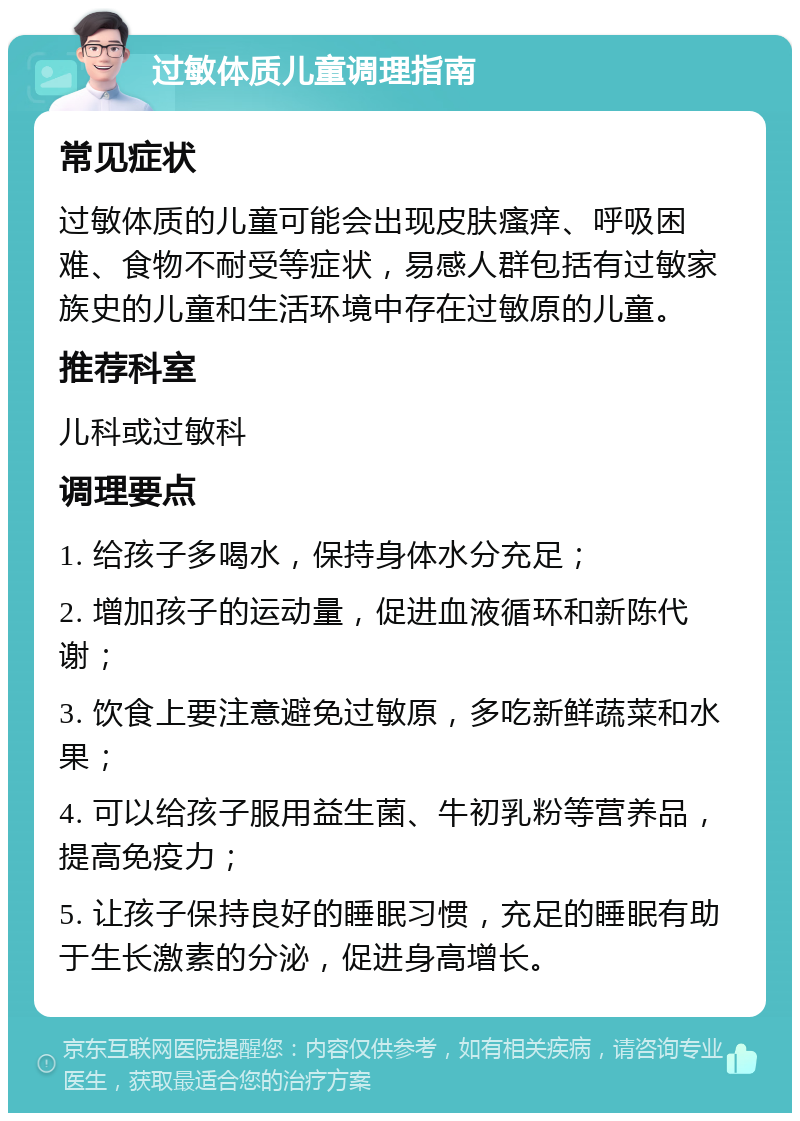 过敏体质儿童调理指南 常见症状 过敏体质的儿童可能会出现皮肤瘙痒、呼吸困难、食物不耐受等症状，易感人群包括有过敏家族史的儿童和生活环境中存在过敏原的儿童。 推荐科室 儿科或过敏科 调理要点 1. 给孩子多喝水，保持身体水分充足； 2. 增加孩子的运动量，促进血液循环和新陈代谢； 3. 饮食上要注意避免过敏原，多吃新鲜蔬菜和水果； 4. 可以给孩子服用益生菌、牛初乳粉等营养品，提高免疫力； 5. 让孩子保持良好的睡眠习惯，充足的睡眠有助于生长激素的分泌，促进身高增长。