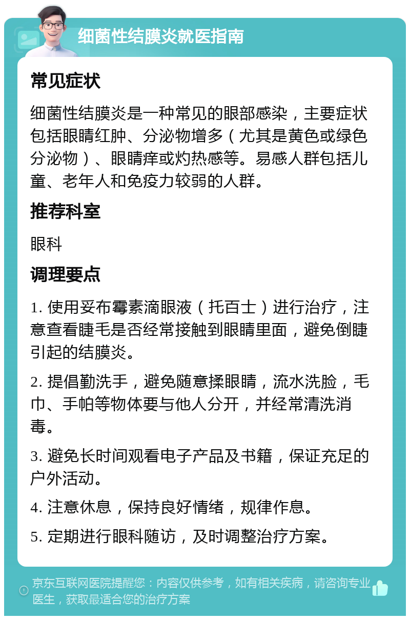 细菌性结膜炎就医指南 常见症状 细菌性结膜炎是一种常见的眼部感染，主要症状包括眼睛红肿、分泌物增多（尤其是黄色或绿色分泌物）、眼睛痒或灼热感等。易感人群包括儿童、老年人和免疫力较弱的人群。 推荐科室 眼科 调理要点 1. 使用妥布霉素滴眼液（托百士）进行治疗，注意查看睫毛是否经常接触到眼睛里面，避免倒睫引起的结膜炎。 2. 提倡勤洗手，避免随意揉眼睛，流水洗脸，毛巾、手帕等物体要与他人分开，并经常清洗消毒。 3. 避免长时间观看电子产品及书籍，保证充足的户外活动。 4. 注意休息，保持良好情绪，规律作息。 5. 定期进行眼科随访，及时调整治疗方案。